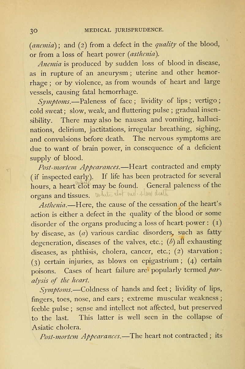 (anemia); and (2) from a defect in the quality of the blood, or from a loss of heart power {asthenia). Anemia is produced by sudden loss of blood in disease, as in rupture of an aneurysm ; uterine and other hemor- rhage ; or by violence, as from wounds of heart and large vessels, causing fatal hemorrhage. Symptoms.—Paleness of face ; lividity of lips ; vertigo ; cold sweat; slow, weak, and fluttering pulse ; gradual insen- sibility. There may also be nausea and vomiting, halluci- nations, delirium, jactitations, irregular breathing, sighing, and convulsions before death. The nervous symptoms are due to want of brain power, in consequence of a deficient supply of blood. Post-mortem Appearances.—Heart contracted and empty (if inspected early). If life has been protracted for several hours, a heart'tlot may be found. , General paleness of the organs and tissues. '' ' i-.m -i :■■ Asthenia.—Here, the cause of the cessation of the heart's action is either a defect in the quality of the blood or some disorder of the organs producing a loss of heart power : (i) by disease, as {a) various cardiac disorders^ such as fatty degeneration, diseases of the valves, etc.; ((5) all exhausting diseases, as phthisis, cholera, cancer, etc.; (2) starvation; (3) certain injuries, as blows on epigastrium; (4) certain poisons. Cases of heart failure are- popularly termed/«r- alysis of the heart. Symptoms.—Coldness of hands and feet; lividity of lips, fingers, toes, nose, and ears ; extreme muscular weakness ; feeble pulse ; sense and intellect not affected, but preserved to the last. This latter is well seen in the collapse of Asiatic cholera. Post-mortem Appearances.—The heart not contracted ; its