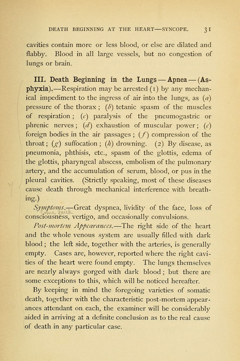 cavities contain more or less blood, or else are dilated and flabby. Blood in all large vessels, but no congestion of lungs or brain. III. Death Beginning in the Lungs — Apnea—(As- phyxia).—Respiration may be arrested (i) by any mechan- ical impediment to the ingress of air into the lungs, as (a) pressure of the thorax ; (^d) tetanic spasm of the muscles of respiration ; {c) paralysis of the pneumogastric or phrenic nerves; [d) exhaustion of muscular power; (e) foreign bodies in the air passages ; (/) compression of the throat; (^) suffocation ; (//) drowning. (2) By disease, as pneumonia, phthisis, etc., spasm of the glottis, edema of the glottis, phaiyngeal abscess, embolism of the pulmonaiy artery, and the accumulation of serum, blood, or pus in the pleural cavities. (Strictly speaking, most of these diseases cause death through mechanical interference with breath- ing.) Symptoms.—Great dyspnea, lividity of the face, loss of consciousness, vertigo, and occasionally convulsions. Post-mortem Appearances.—The right side of the heart and the whole venous system are usually filled with dark blood ; the left side, together with the arteries, is generally empty. Cases are, however, reported where the right cavi- ties of the heart were found empty. The lungs themselves are nearly always gorged with dark blood ; but there are some exceptions to this, which will be noticed hereafter. By keeping in mind the foregoing varieties of somatic death, together with the characteristic post-mortem appear- ances attendant on each, the examiner will be considerably aided in arriving at a definite conclusion as to the real cause of death in any particular case.