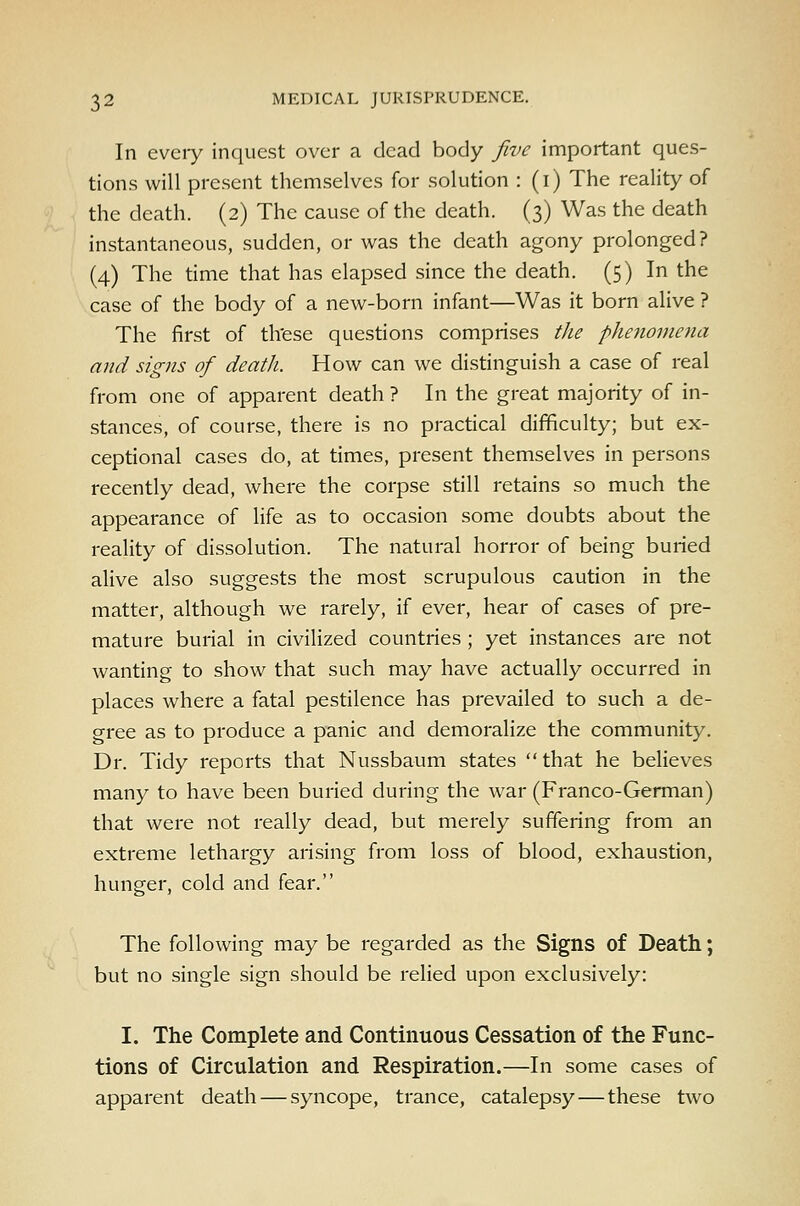 In every inquest over a dead body five important ques- tions will present themselves for solution : (i) The reality of the death. (2) The cause of the death. (3) Was the death instantaneous, sudden, or was the death agony prolonged? (4) The time that has elapsed since the death. (5) In the case of the body of a new-born infant—Was it born alive ? The first of th'ese questions comprises the phejiomena and signs of death. How can we distinguish a case of real from one of apparent death ? In the great majority of in- stances, of course, there is no practical difficulty; but ex- ceptional cases do, at times, present themselves in persons recently dead, where the corpse still retains so much the appearance of life as to occasion some doubts about the reality of dissolution. The natural horror of being buried alive also suggests the most scrupulous caution in the matter, although we rarely, if ever, hear of cases of pre- mature burial in civilized countries ; yet instances are not wanting to show that such may have actually occurred in places where a fatal pestilence has prevailed to such a de- gree as to produce a panic and demoralize the community. Dr. Tidy reports that Nussbaum states that he believes many to have been buried during the war (Franco-German) that were not really dead, but merely suffering from an extreme lethargy arising from loss of blood, exhaustion, hunger, cold and fear. The following may be regarded as the Signs of Death; but no single sign should be relied upon exclusively: I. The Complete and Continuous Cessation of the Func- tions of Circulation and Respiration.—In some cases of apparent death — syncope, trance, catalepsy — these two