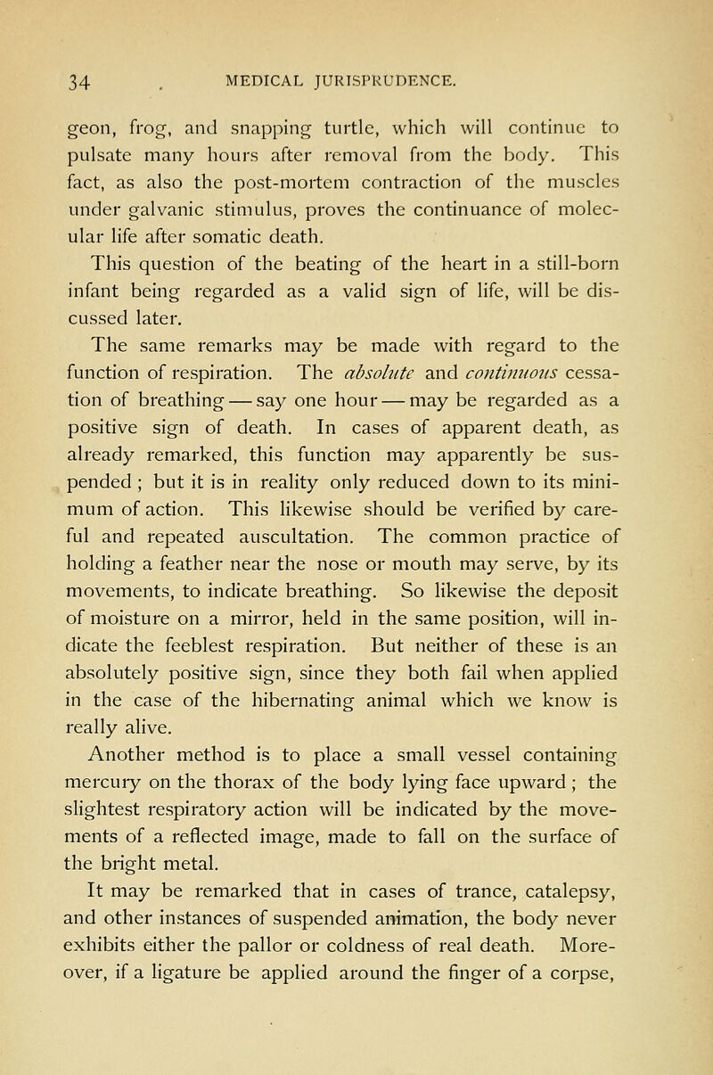 geon, frog, and snapping turtle, which will continue to pulsate many hours after removal from the body. This fact, as also the post-mortem contraction of the muscles under galvanic stimulus, proves the continuance of molec- ular life after somatic death. This question of the beating of the heart in a still-born infant being regarded as a valid sign of life, will be dis- cussed later. The same remarks may be made with regard to the function of respiration. The absolute and contimwiis cessa- tion of breathing — say one hour — may be regarded as a positive sign of death. In cases of apparent death, as already remarked, this function may apparently be sus- pended ; but it is in reahty only reduced down to its mini- mum of action. This likewise should be verified by care- ful and repeated auscultation. The common practice of holding a feather near the nose or mouth may serve, by its movements, to indicate breathing. So likewise the deposit of moisture on a mirror, held in the same position, will in- dicate the feeblest respiration. But neither of these is an absolutely positive sign, since they both fail when applied in the case of the hibernating animal which we know is really alive. Another method is to place a small vessel containing mercuiy on the thorax of the body lying face upward ; the slightest respiratory action will be indicated by the move- ments of a reflected image, made to fall on the surface of the bright metal. It may be remarked that in cases of trance, catalepsy, and other instances of suspended animation, the body never exhibits either the pallor or coldness of real death. More- over, if a ligature be applied around the finger of a corpse.
