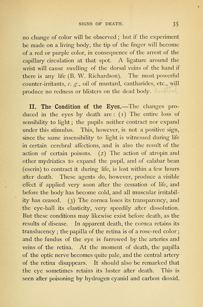 no change of color will be observed ; but if the experiment be made on a living body, the tip of the finger will become of a red or purple color, in consequence of the arrest of the capillary circulation at that spot. A ligature around the wrist will cause swelling of the dorsal veins of the hand if there is any life (B. W. Richardson). The most powerful counter-irritants, e. g., oil of mustard, cantharides, etc., will produce no redness or blisters on the dead body. II. The Condition of the Eyes.—The changes pro- duced in the eyes by death are: (i) The entire loss of sensibility to light; the pupils neither contract nor expand under this stimulus. This, however, is not a positive sign, since the same insensibility to light is witnessed during life in certain cerebral affections, and is also the result of the action of certain poisons. (2) The action of atropin and other mydriatics to expand the pupil, and of calabar bean (eserin) to contract it during life, is lost within a few hours after death. These agents do, however, produce a visible effect if applied veiy soon after the cessation of life, and before the body has become cold, and all muscular irritabil- ity has ceased. (3) The cornea loses its transparency, and the eye-ball its elasticity, very speedily after dissolution. But these conditions may likewise exist before death, as the results of disease. In apparent death, the cornea retains its translucency ; the papilla of the retina is of a rose-red color; and the fundus of the eye is furrowed by the arteries and veins of the retina. At the moment of death, the papilla of the optic nerve becomes quite pale, and the central artery of the retina disappears. It should also be remarked that the eye sometimes retains its luster after death. This is seen after poisoning by hydrogen cyanid and carbon dioxid.