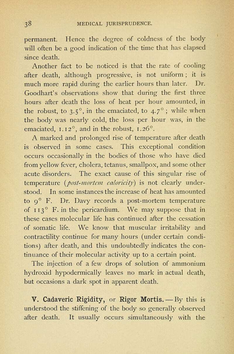 permanent. Hence the degree of coldness of the body will often be a good indication of the time that has elap-sed since death. Another fact to be noticed is that the rate of cooling after death, although progressive, is not uniform; it is much more rapid during the earlier hours than later. Dr. Goodhart's observations show that during the first three hours after death the loss of heat per hour amounted, in the robust, to 3.5°, in the emaciated, to 4.7° ; while when the body was nearly cold, the loss per hour was, in the emaciated, 1.12°, and in the robust, 1.26°. A marked and prolonged rise of temperature after death is observed in some cases. This exceptional condition occurs occasionally in the bodies of those who have died from yellow fever, cholera, tetanus, smallpox, and some other acute disorders. The exact cause of this singular rise of temperature (^post-mortem caloricit)>) is not clearly under- stood. In some instances the increase of heat has amounted to 9° F. Dr. Davy records a post-mortem temperature of 113° F. in the pericardium. We may suppose that in these cases molecular life has continued after the cessation of somatic life. We know that muscular irritability and contractility continue for many hours (under certain condi- tions) after death, and this undoubtedly indicates the con- tinuance of their molecular activity up to a certain point. The injection of a few drops of solution of ammonium hydroxid hypodermically leaves no mark in actual death, but occasions a dark spot in apparent death. V. Cadaveric Rigidity, or Rigor Mortis. — By this is understood the stiffening of the body so generally observed after death. It usually occurs simultaneously with the