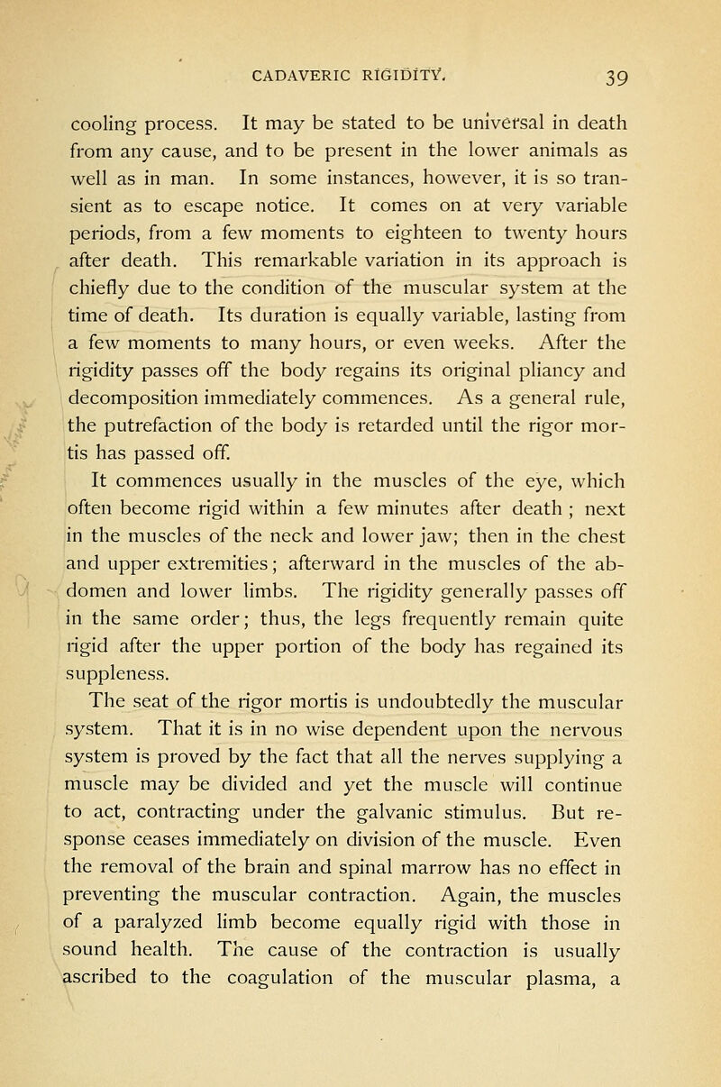 cooling process. It may be stated to be universal in death from any cause, and to be present in the lower animals as well as in man. In some instances, however, it is so tran- sient as to escape notice. It comes on at very variable periods, from a few moments to eighteen to twenty hours after death. This remarkable variation in its approach is chiefly due to the condition of the muscular system at the time of death. Its duration is equally variable, lasting from a few moments to many hours, or even weeks. After the rigidity passes off the body regains its original pliancy and decomposition immediately commences. As a general rule, the putrefaction of the body is retarded until the rigor mor- tis has passed off. It commences usually in the muscles of the eye, which often become rigid within a few minutes after death ; next in the muscles of the neck and lower jaw; then in the chest and upper extremities; afterward in the muscles of the ab- domen and lower limbs. The rigidity generally passes off in the same order; thus, the legs frequently remain quite rigid after the upper portion of the body has regained its suppleness. The seat of the rigor mortis is undoubtedly the muscular system. That it is in no wise dependent upon the nervous system is proved by the fact that all the nerves supplying a muscle may be divided and yet the muscle will continue to act, contracting under the galvanic stimulus. But re- sponse ceases immediately on division of the muscle. Even the removal of the brain and spinal marrow has no effect in preventing the muscular contraction. Again, the muscles of a paralyzed limb become equally rigid with those in sound health. The cause of the contraction is usually ascribed to the coagulation of the muscular plasma, a
