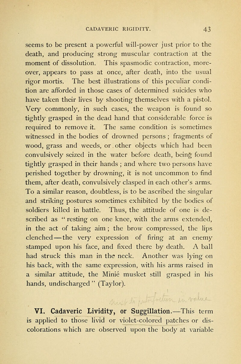 seems to be present a powerful will-power just prior to the death, and producing strong muscular contraction at the moment of dissolution. This spasmodic contraction, more- over, appears to pass at once, after death, into the usual rigor mortis. The best illustrations of this peculiar condi- tion are afforded in those cases of determined suicides who have taken their lives by shooting themselves with a pistol. Very commonly, in such cases, the weapon is found so tightly grasped in the dead hand that considerable force is required to remove it. The same condition is sometimes witnessed in the bodies of drowned persons ; fragments of wood, grass and weeds, or. other objects which had been convulsively seized in the water before death, bein^ found tightly grasped in their hands ; and where two persons have perished together by drowning, it is not uncommon to find them, after death, convulsively clasped in each other's arms. To a similar reason, doubtless, is to be ascribed the singular and striking postures sometimes exhibited by the bodies of soldiers killed in battle. Thus, the attitude of one is de- scribed as  resting on one knee, with the arms extended, in the act of taking aim ; the brow compressed, the lips clenched — the very expression of firing at an enemy stamped upon his face, and fixed there by death. A ball had struck this man in the neck. Another was lying on his back, with the same expression, with his arms raised in a similar attitude, the Minie musket still grasped in his hands, undischarged  (Taylor). VI. Cadaveric Lividity, or Suggillation.—This term is applied to those livid or violet-colored patches or dis- colorations which are observed upon the body at variable