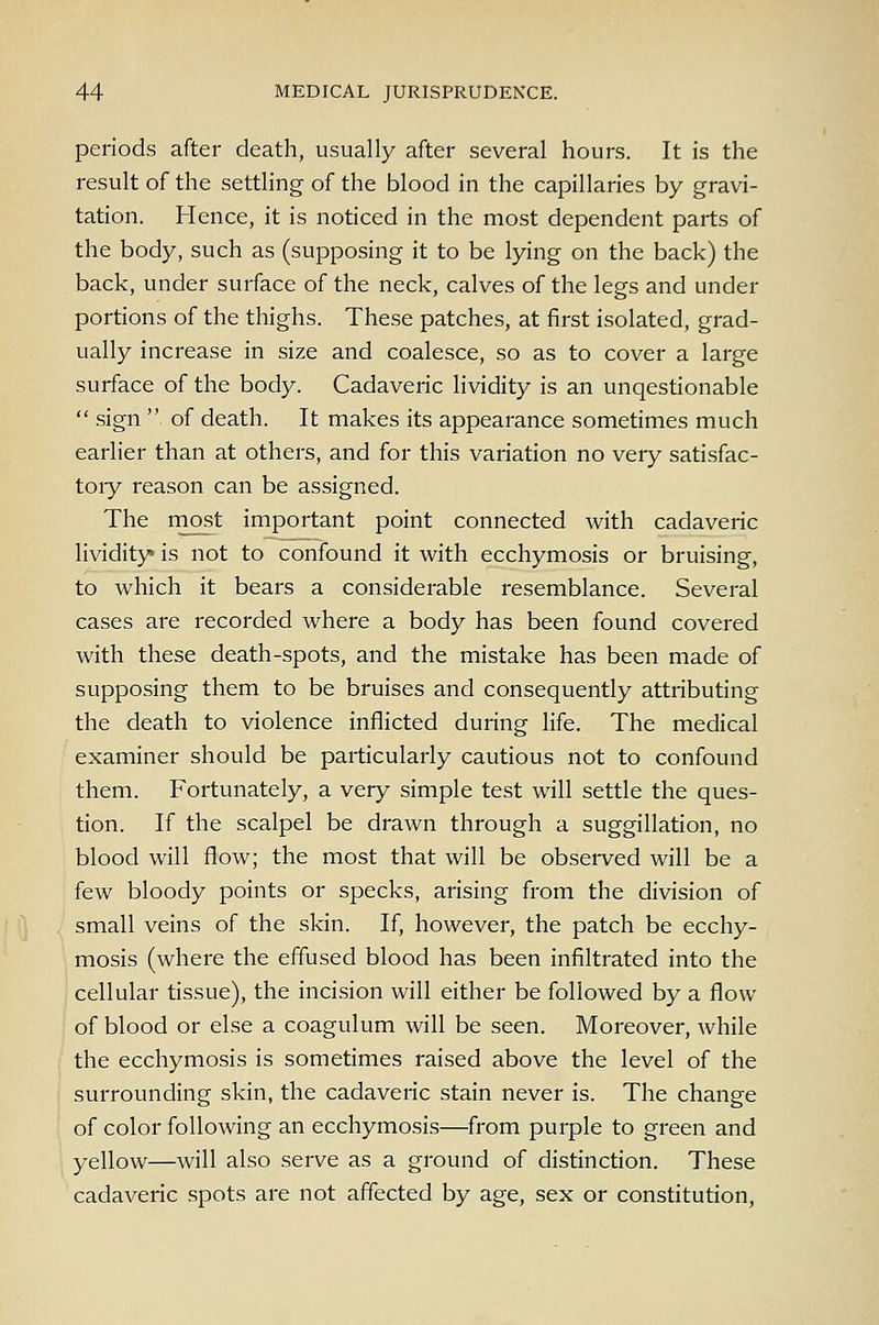 periods after death, usually after several hours. It is the result of the settling of the blood in the capillaries by gravi- tation. Hence, it is noticed in the most dependent parts of the body, such as (supposing it to be lying on the back) the back, under surface of the neck, calves of the legs and under portions of the thighs. These patches, at first isolated, grad- ually increase in size and coalesce, so as to cover a large surface of the body. Cadaveric lividity is an unqestionable  sign  of death. It makes its appearance sometimes much earlier than at others, and for this variation no very satisfac- toiy reason can be assigned. The most important point connected with cadaveric lividity* is not to confound it with ecchymosis or bruising, to which it bears a considerable resemblance. Several cases are recorded where a body has been found covered with these death-spots, and the mistake has been made of supposing them to be bruises and consequently attributing the death to violence inflicted during life. The medical examiner should be particularly cautious not to confound them. Fortunately, a very simple test will settle the ques- tion. If the scalpel be drawn through a suggillation, no blood will flow; the most that will be obsei-ved will be a few bloody points or specks, arising from the division of small veins of the skin. If, however, the patch be ecchy- mosis (where the effused blood has been infiltrated into the cellular tissue), the incision will either be followed by a flow of blood or else a coagulum will be seen. Moreover, while the ecchymosis is sometimes raised above the level of the surrounding skin, the cadaveric stain never is. The change of color following an ecchymosis—from purple to green and yellow—will also serve as a ground of distinction. These cadaveric spots are not affected by age, sex or constitution,