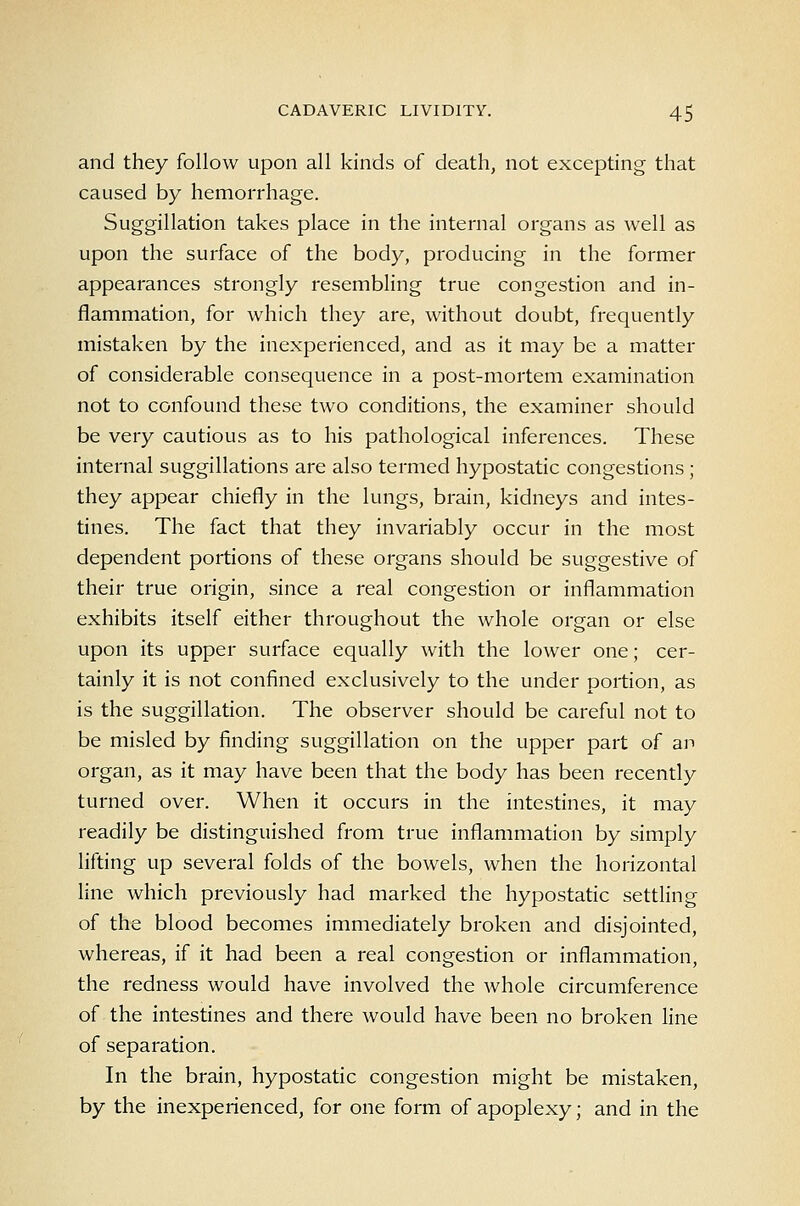 and they follow upon all kinds of death, not excepting that caused by hemorrhage. Suggillation takes place in the internal organs as well as upon the surface of the body, producing in the former appearances strongly resembling true congestion and in- flammation, for which they are, without doubt, frequently mistaken by the inexperienced, and as it may be a matter of considerable consequence in a post-mortem examination not to confound these two conditions, the examiner should be very cautious as to his pathological inferences. These internal suggillations are also termed hypostatic congestions ; they appear chiefly in the lungs, brain, kidneys and intes- tines. The fact that they invariably occur in the most dependent portions of these organs should be suggestive of their true origin, since a real congestion or inflammation exhibits itself either throughout the whole organ or else upon its upper surface equally with the lower one; cer- tainly it is not confined exclusively to the under portion, as is the suggillation. The observer should be careful not to be misled by finding suggillation on the upper part of an organ, as it may have been that the body has been recently turned over. When it occurs in the intestines, it may readily be distinguished from true inflammation by simply lifting up several folds of the bowels, when the horizontal line which previously had marked the hypostatic settling of the blood becomes immediately broken and disjointed, whereas, if it had been a real congestion or inflammation, the redness would have involved the whole circumference of the intestines and there would have been no broken line of separation. In the brain, hypostatic congestion might be mistaken, by the inexperienced, for one form of apoplexy; and in the