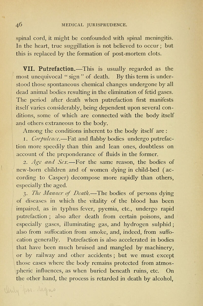spinal cord, it might be confounded with spinal meningitis. In the heart, true suggillation is not believed to occur; but this is replaced by the formation of post-mortem clots. VII. Putrefaction.—This is usually regarded as the most unequivocal sign of death. By this term is under- stood those spontaneous chemical changes undergone by all dead animal bodies resulting in the elimination of fetid gases. The period after death when putrefaction first manifests itself varies considerably, being dependent upon several con- ditions, some of which are connected with the body itself and others extraneous to the body. Among the conditions inherent to the body itself are : 1. Corpulence.—Fat and flabby bodies undergo putrefac- tion more speedily than thin and lean ones, doubtless on account of the preponderance of fluids in the former. 2. Age and Sex.—For the same reason, the bodies of new-born children and of women dying in child-bed (ac- cording to Casper) decompose more rapidly than others, especially the aged. 3. TJie Manner of Death.—The bodies of persons dying of diseases in which the vitality of the blood has been impaired, as in typhus fever, pyemia, etc., undergo rapid putrefaction ; also after death from certain poisons, and especially gases, illuminating gas, and hydrogen sulphid ; also from suffocation from smoke, and, indeed, from suffo- cation generally. Putrefaction is also accelerated in bodies that have been much bruised and mangled by machinery, or by railway and other accidents ; but we must except those cases where the body remains protected from atmos- pheric influences, as when buried beneath ruins, etc. On the other hand, the process is retarded in death by alcohol,