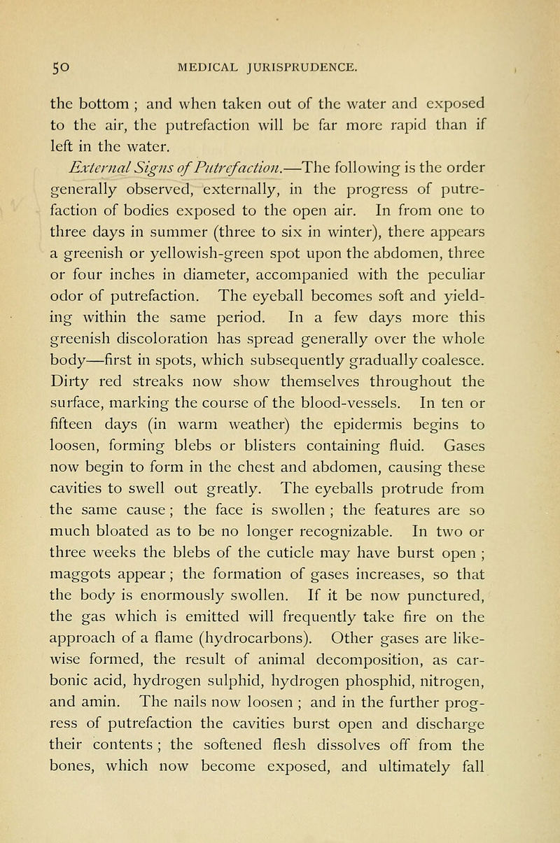 the bottom ; and when taken out of the water and exposed to the air, the putrefaction will be far more rapid than if left in the water. External Signs of Putrefaction.—The following is the order generally observed, externally, in the progress of putre- faction of bodies exposed to the open air. In from one to three days in summer (three to six in winter), there appears a greenish or yellowish-green spot upon the abdomen, three or four inches in diameter, accompanied with the peculiar odor of putrefaction. The eyeball becomes soft and yield- ing within the same period. In a few days more this greenish discoloration has spread generally over the whole body—first in spots, which subsequently gradually coalesce. Dirty red streaks now show themselves throughout the surface, marking the course of the blood-vessels. In ten or fifteen days (in warm weather) the epidermis begins to loosen, forming blebs or blisters containing fluid. Gases now begin to form in the chest and abdomen, causing these cavities to swell out greatly. The eyeballs protrude from the same cause; the face is swollen ; the features are so much bloated as to be no longer recognizable. In two or three weeks the blebs of the cuticle may have burst open ; maggots appear; the formation of gases increases, so that the body is enormously swollen. If it be now punctured, the gas which is emitted will frequently take fire on the approach of a flame (hydrocarbons). Other gases are like- wise formed, the result of animal decomposition, as car- bonic acid, hydrogen sulphid, hydrogen phosphid, nitrogen, and amin. The nails now loosen ; and in the further prog- ress of putrefaction the cavities burst open and discharge their contents ; the softened flesh dissolves off from the bones, which now become exposed, and ultimately fall