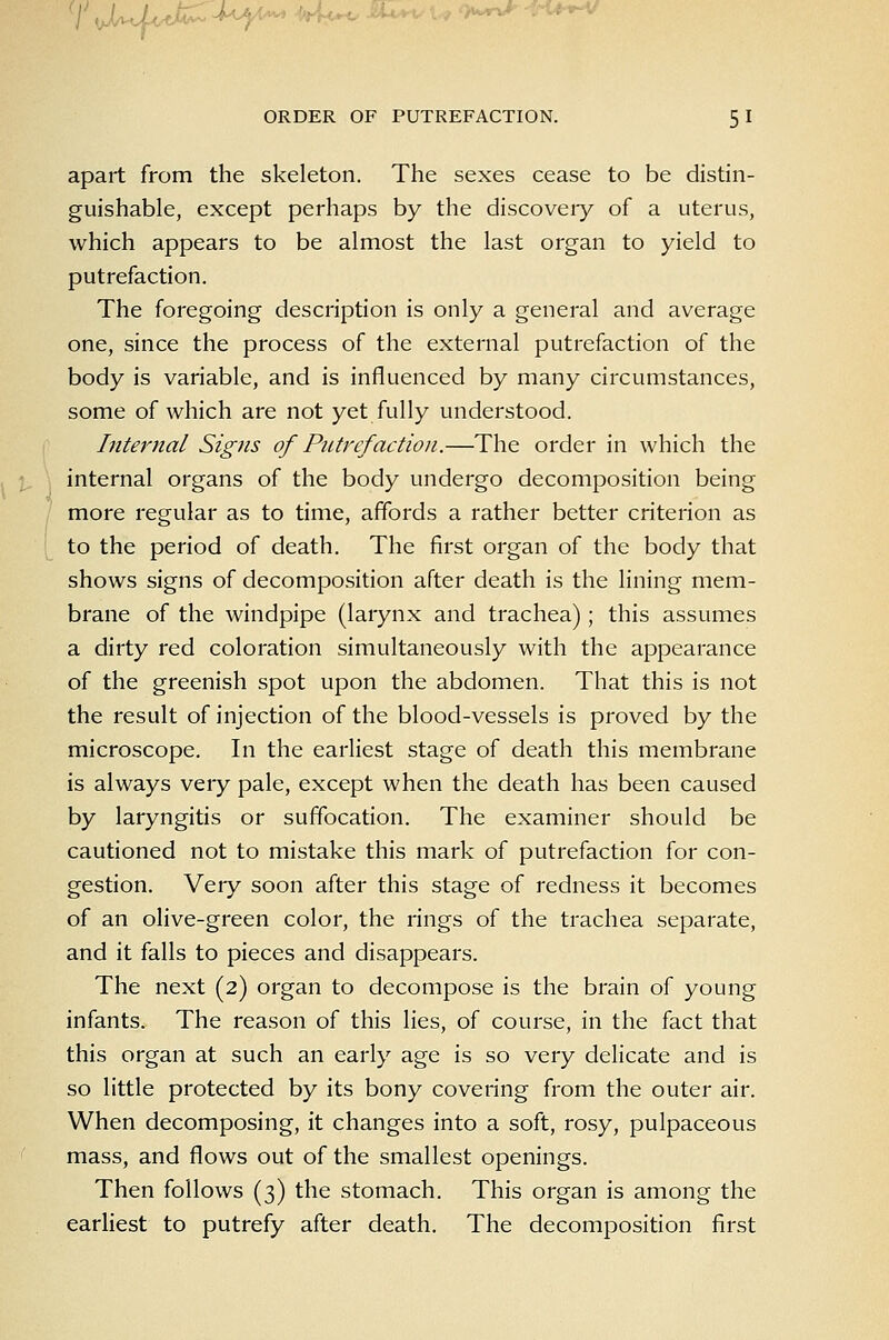 7 \jJa\I^IAM iU-^ eUa^ u owr»^ ^n*-*^ ORDER OF PUTREFACTION. 5 I apart from the skeleton. The sexes cease to be distin- guishable, except perhaps by the discoveiy of a uterus, which appears to be almost the last organ to yield to putrefaction. The foregoing description is only a general and average one, since the process of the external putrefaction of the body is variable, and is influenced by many circumstances, some of which are not yet fully understood. Internal Signs of Putrefaction.—The order in which the internal organs of the body undergo decomposition being more regular as to time, affords a rather better criterion as to the period of death. The first organ of the body that shows signs of decomposition after death is the lining mem- brane of the windpipe (larynx and trachea); this assumes a dirty red coloration simultaneously with the appearance of the greenish spot upon the abdomen. That this is not the result of injection of the blood-vessels is proved by the microscope. In the earliest stage of death this membrane is always very pale, except when the death has been caused by laryngitis or suffocation. The examiner should be cautioned not to mistake this mark of putrefaction for con- gestion. Veiy soon after this stage of redness it becomes of an olive-green color, the rings of the trachea separate, and it falls to pieces and disappears. The next (2) organ to decompose is the brain of young infants. The reason of this lies, of course, in the fact that this organ at such an early age is so very delicate and is so little protected by its bony covering from the outer air. When decomposing, it changes into a soft, rosy, pulpaceous mass, and flows out of the smallest openings. Then follows (3) the stomach. This organ is among the earliest to putrefy after death. The decomposition first