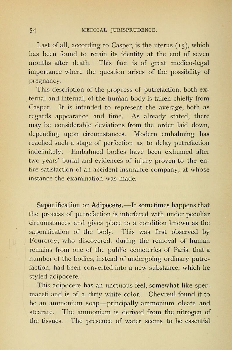 Last of all, according to Casper, is the uterus (15), which has been found to retain its identity at the end of seven months after death. This fact is of great medico-legal importance where the question arises of the possibility of pregnancy. This description of the progress of putrefaction, both ex- ternal and internal, of the hurtian body is taken chiefly from Casper. It is intended to represent the average, both as regards appearance and time. As already stated, there may be considerable deviations from the order laid down, depending upon circumstances. Modern embalming has reached such a stage of perfection as to delay putrefaction indefinitely. Embalmed bodies have been exhumed after two years' burial and evidences of injury proven to the en- tire satisfaction of an accident insurance company, at whose instance the examination was made. Saponification or Adipocere.—It sometimes happens that the process of putrefaction is interfered with under peculiar circumstances and gives place to a condition known as the saponification of the body. This was first observed by Fourcroy, who discovered, during the removal of human remains from one of the public cemeteries of Paris, that a number of the bodies, instead of undergoing ordinary putre- faction, had been converted into a new substance, which he styled adipocere. This adipocere has an unctuous feel, somewhat like sper- maceti and is of a dirty white color. Chevreul found it to be an ammonium soap—principally ammonium oleate and stearate. The ammonium is derived from the nitrogen of the tissues. The presence of water seems to be essential