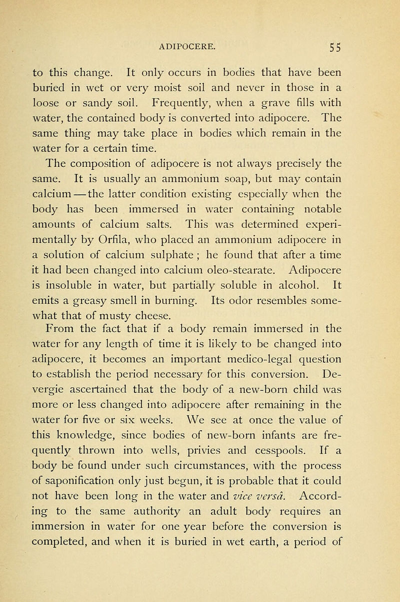 to this change. It only occurs in bodies that have been buried in wet or very moist soil and never in those in a loose or sandy soil. Frequently, when a grave fills with water, the contained body is converted into adipocere. The same thing may take place in bodies which remain in the water for a certain time. The composition of adipocere is not always precisely the same. It is usually an ammonium soap, but may contain calcium — the latter condition existing especially when the body has been immersed in water containing notable amounts of calcium salts. This was determined experi- mentally by Orfila, who placed an ammonium adipocere in a solution of calcium sulphate ; he found that after a time it had been changed into calcium oleo-stearate. Adipocere is insoluble in water, but partially soluble in alcohol. It emits a greasy smell in burning. Its odor resembles some- what that of musty cheese. From the fact that if a body remain immersed in the water for any length of time it is likely to be changed into adipocere, it becomes an important medico-legal question to establish the period necessaiy for this conversion. De- vergie ascertained that the body of a new-born child was more or less changed into adipocere after remaining in the water for five or six weeks. We see at once the value of this knowledge, since bodies of new-born infants are fre- quently thrown into wells, privies and cesspools. If a body be found under such circumstances, with the process of saponification only just begun, it is probable that it could not have been long in the water and vice versa. Accord- ing to the same authority an adult body requires an immersion in water for one year before the conversion is completed, and when it is buried in wet earth, a period of
