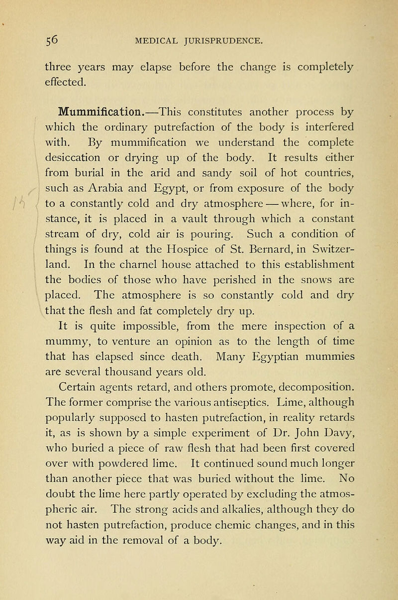 three years may elapse before the change is completely effected. Mummification.—This constitutes another process by which the ordinary putrefaction of the body is interfered with. By mummification we understand the complete ' desiccation or drying up of the body. It results either from burial in the arid and sandy soil of hot countries, . such as Arabia and Egypt, or from exposure of the body / to a constantly cold and dry atmosphere — where, for in- i stance, it is placed in a vault through which a constant stream of dry, cold air is pouring. Such a condition of things is found at the Hospice of St. Bernard, in Switzer- land. In the charnel house attached to this establishment the bodies of those who have perished in the snows are placed. The atmosphere is so constantly cold and dry that the flesh and fat completely dry up. It is quite impossible, from the mere inspection of a mummy, to venture an opinion as to the length of time that has elapsed since death. Many Egyptian mummies are several thousand years old. Certain agents retard, and others promote, decomposition. The former comprise the various antiseptics. Lime, although popularly supposed to hasten putrefaction, in reality retards it, as is shown by a simple experiment of Dr. John Davy, who buried a piece of raw flesh that had been first covered over with powdered lime. It continued sound much longer than another piece that was buried without the lime. No doubt the lime here partly operated by excluding the atmos- pheric air. The strong acids and alkalies, although they do not hasten putrefaction, produce chemic changes, and in this way aid in the removal of a body.