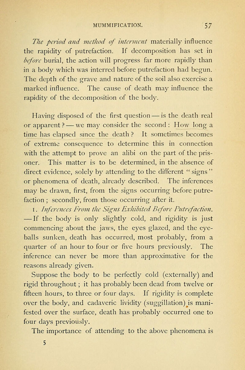 MUMMIFICATION. 5/ The period and method of interment materially influence the rapidity of putrefaction. If decomposition has set in before burial, the action will progress far more rapidly than in a body which was interred before putrefaction had begun. The depth of the grave and nature of the soil also exercise a marked influence. The cause of death may influence the rapidity of the decomposition of the body. Having disposed of the first question — is the death real or apparent ? — we may consider the second : How long a time has elapsed smce the death ? It sometimes becomes of extreme consequence to determine this in connection with the attempt to prove an alibi on the part of the pris- oner. This matter is to be determined, in the absence of direct evidence, solely by attending to the different  signs  or phenomena of death, already described. The inferences may be drawn, first, from the signs occurring before putre- faction ; secondly, from those occurring after it. I. Inferences From the Sig?is Exhibited Before Putrefaction. — If the body is only slightly cold, and rigidity is just commencing about the jaws, the eyes glazed, and the eye- balls sunken, death has occurred, most probably, from a quarter of an hour to four or five hours previously. The inference can never be more than approximative for the reasons already given. Suppose the body to be perfectly cold (externally) and rigid throughout; it has probably been dead from twelve or fifteen hours, to three or four days. If rigidity is complete over the body, and cadaveric lividity (suggillation) js mani- fested over the surface, death has probably occurred one to four days previously. The importance of attending to the above phenomena is