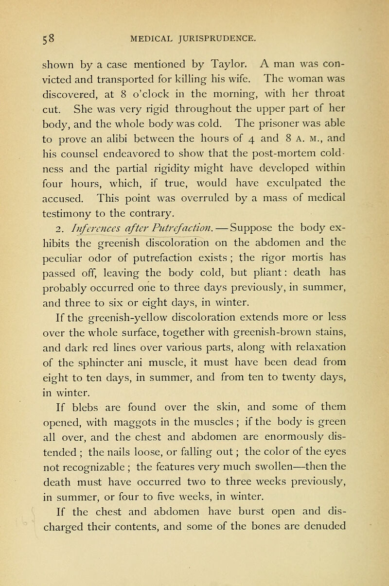 shown by a case mentioned by Taylor. A man was con- victed and transported for killing his wife. The woman was discovered, at 8 o'clock in the morning, with her throat cut. She was very rigid throughout the upper part of her body, and the whole body was cold. The prisoner was able to prove an alibi between the hours of 4 and 8 a. m., and his counsel endeavored to show that the post-mortem cold- ness and the partial rigidity might have developed within four hours, which, if true, would have exculpated the accused. This point was overruled by a mass of medical testimony to the contrary. 2. Inferences aftei'Putrefaction.—Suppose the body ex- hibits the gi'eenish discoloration on the abdomen and the pecuHar odor of putrefaction exists ; the rigor mortis has passed off, leaving the body cold, but pliant: death has probably occurred one to three days previously, in summer, and three to six or eight days, in winter. If the greenish-yellow discoloration extends more or less over the whole surface, together with greenish-brown stains, and dark red lines over various parts, along with relaxation of the sphincter ani muscle, it must have been dead from eight to ten days, in summer, and from ten to twenty days, in winter. If blebs are found over the skin, and some of them opened, with maggots in the muscles; if the body is green all over, and the chest and abdomen are enormously dis- tended ; the nails loose, or falling out; the color of the eyes not recognizable ; the features very much swollen—then the death must have occurred two to three weeks previously, in summer, or four to five weeks, in winter. If the chest and abdomen have burst open and dis- charged their contents, and some of the bones are denuded