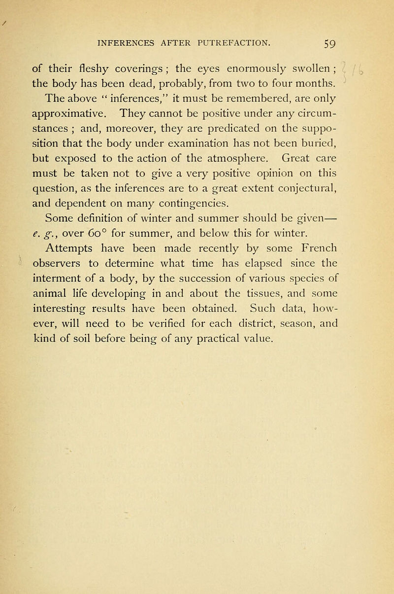 of their fleshy coverings ; the eyes enormously swollen ; the body has been dead, probably, from two to four months. The above inferences, it must be remembered, are only approximative. They cannot be positive under any circum- stances ; and, moreover, they are predicated on the suppo- sition that the body under examination has not been buried, but exposed to the action of the atmosphere. Great care must be taken not to give a very positive opinion on this question, as the inferences are to a great extent conjectural, and dependent on many contingencies. Some definition of winter and summer should be given— e. g., over 60° for summer, and below this for winter. Attempts have been made recently by some French observers to determine what time has elapsed since the interment of a body, by the succession of various species of animal life developing in and about the tissues, and some interesting results have been obtained. Such data, how- ever, will need to be verified for each district, season, and kind of soil before being of any practical value.