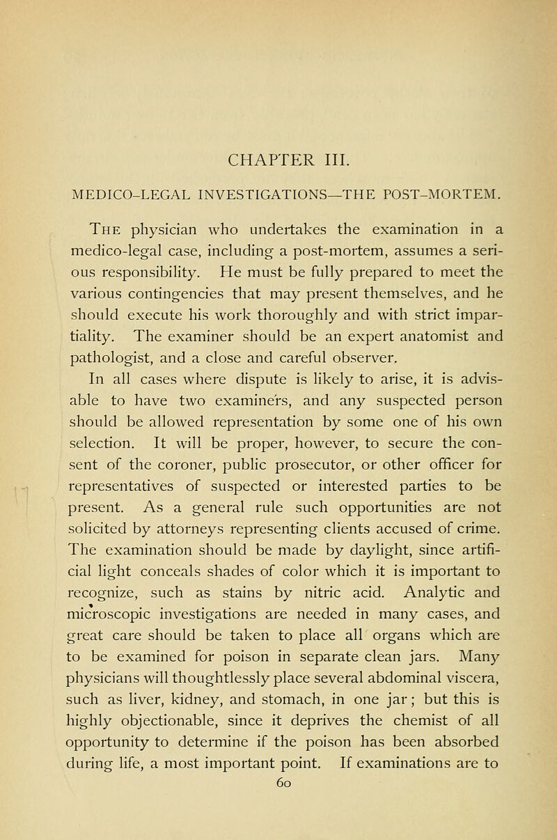 CHAPTER III. MEDICO-LEGAL INVESTIGATIONS—THE POST-MORTEM. The physician who undertakes the examination in a medico-legal case, including a post-mortem, assumes a seri- ous responsibility. He must be fully prepared to meet the various contingencies that may present themselves, and he should execute his work thoroughly and with strict impar- tiality. The examiner should be an expert anatomist and pathologist, and a close and careful observer. In all cases where dispute is likely to arise, it is advis- able to have two examiners, and any suspected person should be allowed representation by some one of his own selection. It will be proper, however, to secure the con- sent of the coroner, public prosecutor, or other officer for representatives of suspected or interested parties to be present. As a general rule such opportunities are not solicited by attorneys representing clients accused of crime. The examination should be made by daylight, since artifi- cial light conceals shades of color which it is important to recognize, such as stains by nitric acid. Analytic and microscopic investigations are needed in many cases, and great care should be taken to place all organs which are to be examined for poison in separate clean jars. Many physicians will thoughtlessly place several abdominal viscera, such as liver, kidney, and stomach, in one jar; but this is highly objectionable, since it deprives the chemist of all opportunity to determine if the poison has been absorbed during life, a most important point. If examinations are to