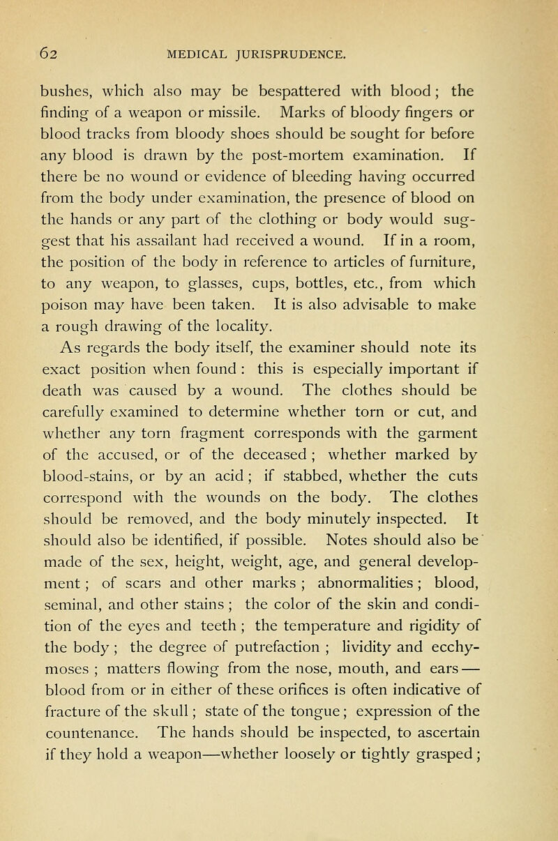 bushes, which also may be bespattered with blood; the finding of a weapon or missile. Marks of bloody fingers or blood tracks from bloody shoes should be sought for before any blood is drawn by the post-mortem examination. If there be no wound or evidence of bleeding having occurred from the body under examination, the presence of blood on the hands or any part of the clothing or body would sug- gest that his assailant had received a wound. If in a room, the position of the body in reference to articles of furniture, to any weapon, to glasses, cups, bottles, etc., from which poison may have been taken. It is also advisable to make a rough drawing of the locality. As regards the body itself, the examiner should note its exact position when found : this is especially important if death was caused by a wound. The clothes should be carefully examined to determine whether torn or cut, and whether any torn fragment corresponds with the garment of the accused, or of the deceased ; whether marked by blood-stains, or by an acid; if stabbed, whether the cuts correspond with the wounds on the body. The clothes should be removed, and the body minutely inspected. It should also be identified, if possible. Notes should also be made of the sex, height, weight, age, and general develop- ment ; of scars and other marks ; abnormalities; blood, seminal, and other stains; the color of the skin and condi- tion of the eyes and teeth ; the temperature and rigidity of the body ; the degree of putrefaction ; lividity and ecchy- moses ; matters flowing from the nose, mouth, and ears — blood from or in either of these orifices is often indicative of fracture of the skull; state of the tongue; expression of the countenance. The hands should be inspected, to ascertain if they hold a weapon—whether loosely or tightly grasped;
