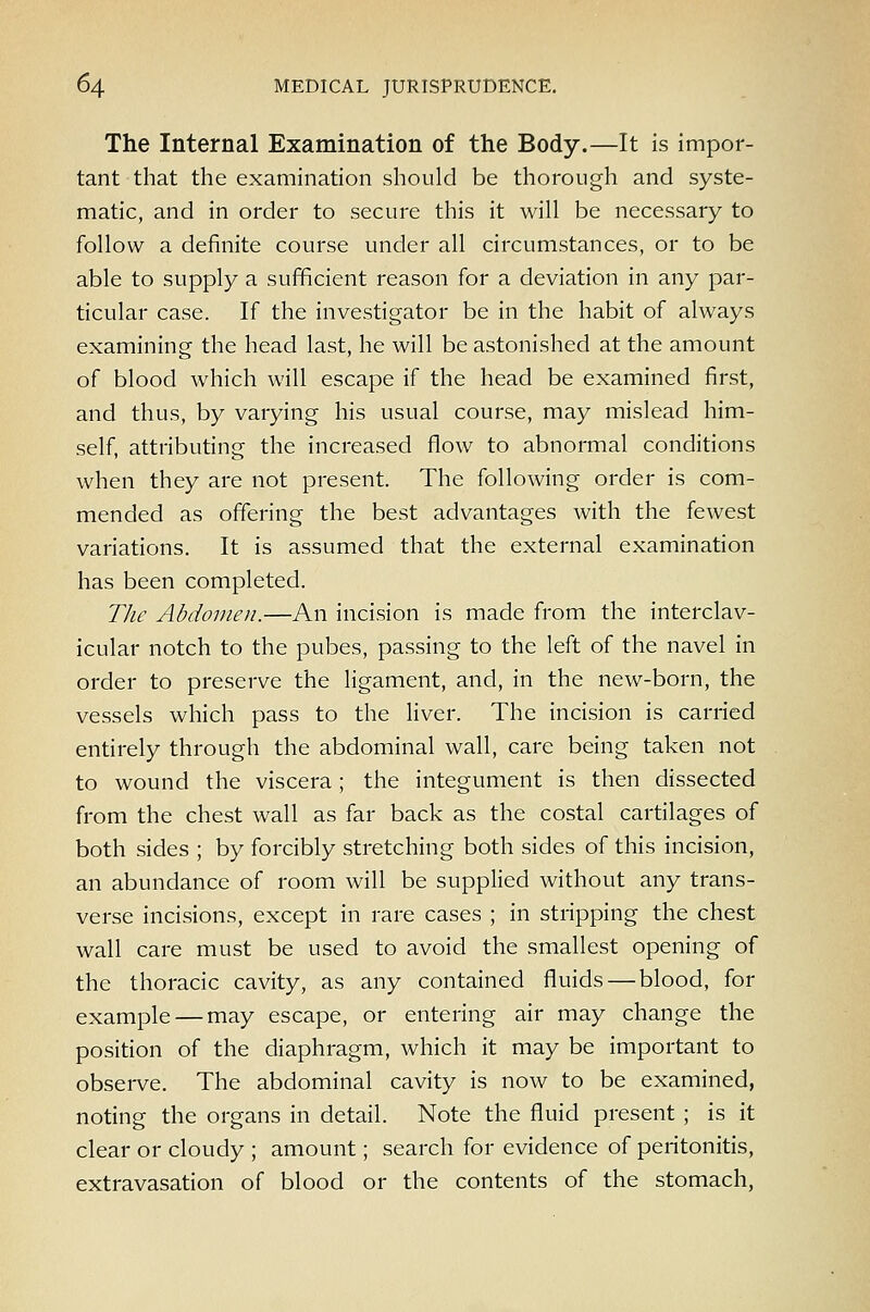 The Internal Examination of the Body.—It is impor- tant that the examination should be thorough and syste- matic, and in order to secure this it will be necessary to follow a definite course under all circumstances, or to be able to supply a sufficient reason for a deviation in any par- ticular case. If the investigator be in the habit of always examining the head last, he will be astonished at the amount of blood which will escape if the head be examined first, and thus, by varying his usual course, may mislead him- self, attributing the increased flow to abnormal conditions when they are not present. The following order is com- mended as offering the best advantages with the fewest variations. It is assumed that the external examination has been completed. Tlic Abdomen.—An incision is made from the interclav- icular notch to the pubes, passing to the left of the navel in order to preserve the ligament, and, in the new-born, the vessels which pass to the liver. The incision is carried entirely through the abdominal wall, care being taken not to wound the viscera; the integument is then dissected from the chest wall as far back as the costal cartilages of both sides ; by forcibly stretching both sides of this incision, an abundance of room will be supplied without any trans- verse incisions, except in rare cases ; in stripping the chest wall care must be used to avoid the smallest opening of the thoracic cavity, as any contained fluids — blood, for example — may escape, or entering air may change the position of the diaphragm, which it may be important to obsei-ve. The abdominal cavity is now to be examined, noting the organs in detail. Note the fluid present ; is it clear or cloudy ; amount; search for evidence of peritonitis, extravasation of blood or the contents of the stomach,