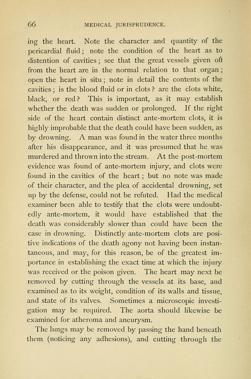 ing the heart. Note the character and quantity of the pericardial fluid; note the condition of the heart as to distention of cavities ; see that the great vessels given oft from the heart are in the normal relation to that organ ; open the heart in situ; note in detail the contents of the cavities ; is the blood fluid or in clots ? are the clots white, black, or red ? This is important, as it may establish whether the death was sudden or prolonged. If the right side of the heart contain distinct ante-mortem clots, it is highly improbable that the death could have been sudden, as by drowning. A man was found in the water three months after his disappearance, and it was presumed that he was murdered and thrown into the stream. At the post-mortem evidence was found of ante-mortem injury, and clots were found in the cavities of the heart; but no note was made of their character, and the plea of accidental drowning, set up by the defense, could not be refuted. Had the medical examiner been able to testify that the clots were undoubt- edly ante-mortem, it would have established that the death was considerably slower than could have been the case in drowning. Distinctly ante-mortem clots are posi- tive indications of the death agony not having been instan- taneous, and may, for this reason, be of the greatest im- portance in establishing the exact time at which the injury was received or the poison given. The heart may next be removed by cutting through the vessels at its base, and examined as to its weight, condition of its walls and tissue, and state of its valves. Sometimes a microscopic investi- gation may be required. The aorta should likewise be examined for atheroma and aneurysm. The lungs may be removed by passing the hand beneath them (noticing any adhesions), and cutting through the