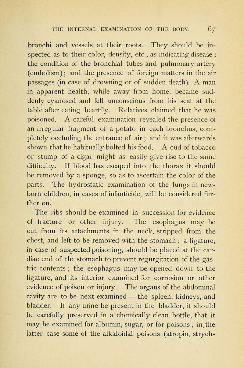 bronchi and vessels at their roots. They should be in- spected as to their color, density, etc., as indicating disease; the condition of the bronchial tubes and pulmonary artery (embolism); and the presence of foreign matters in the air passages (in case of drowning or of sudden death). A man in apparent health, while away from home, became sud- denly cyanosed and fell unconscious from his seat at the table after eating heartily. Relatives claimed that he was poisoned. A careful examination revealed the presence of an irregular fragment of a potato in each bronchus, com- pletely occluding the entrance of air ; and it was afterwards shown that he habitually bolted his food. A cud of tobacco or stump of a cigar might as easily give rise to the same difficulty. If blood has escaped into the thorax it should be removed by a sponge, so as to ascertain the color of the parts. The hydrostatic examination of the lungs in new- born children, in cases of infanticide, will be considered fur- ther on. The ribs should be examined in succession for evidence of fracture or other injury. The esophagus may be cut from its attachments in the neck, stripped from the chest, and left to be removed with the stomach ; a ligature, in case of suspected poisoning, should be placed at the car- diac end of the stomach to prevent regurgitation of the gas- tric contents ; the esophagus may be opened down to the ligature, and its interior examined for corrosion or other evidence of poison or injury. The organs of the abdominal cavity are to be next examined — the spleen, kidneys, and bladder. If any urine be present in the bladder, it should be carefully preserved in a chemically clean bottle, that it may be examined for albumin, sugar, or for poisons; in. the latter case some of the alkaloidal poisons (atropin, strych-