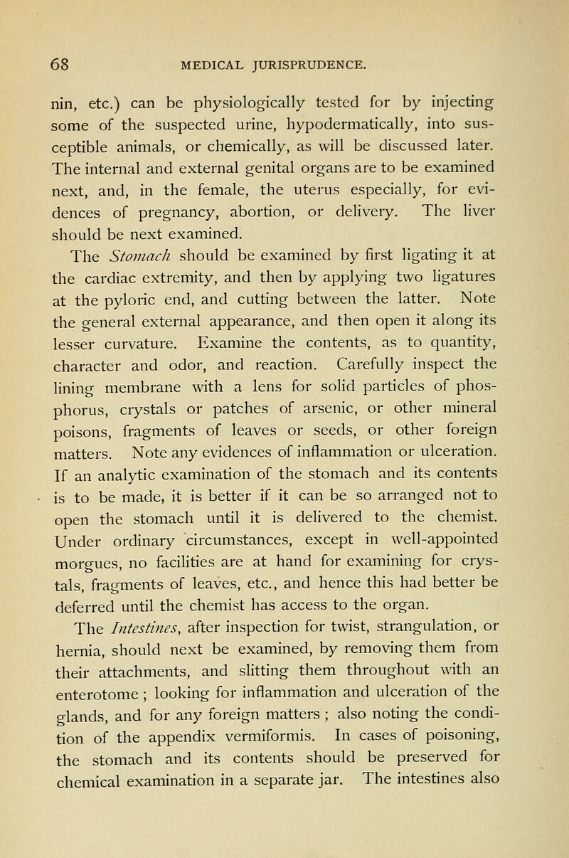 nin, etc.) can be physiologically tested for by injecting some of the suspected urine, hypodermatically, into sus- ceptible animals, or chemically, as will be discussed later. The internal and external genital organs are to be examined next, and, in the female, the uterus especially, for evi- dences of pregnancy, abortion, or delivery. The liver should be next examined. The Stomach should be examined by first ligating it at the cardiac extremity, and then by applying two ligatures at the pyloric end, and cutting between the latter. Note the general external appearance, and then open it along its lesser curvature. Examine the contents, as to quantity, character and odor, and reaction. Carefully inspect the Hning membrane with a lens for solid particles of phos- phorus, crystals or patches of arsenic, or other mineral poisons, fragments of leaves or seeds, or other foreign matters. Note any evidences of inflammation or ulceration. If an analytic examination of the stomach and its contents is to be made, it is better if it can be so arranged not to open the stomach until it is delivered to the chemist. Under ordinary circumstances, except in well-appointed morgues, no facilities are at hand for examining for crys- tals, fragments of leaves, etc., and hence this had better be deferred until the chemist has access to the organ. The Intestines, after inspection for twist, strangulation, or hernia, should next be examined, by removing them from their attachments, and slitting them throughout with an enterotome ; looking for inflammation and ulceration of the glands, and for any foreign matters ; also noting the condi- tion of the appendix vermiformis. In cases of poisoning, the stomach and its contents should be preserved for chemical examination in a separate jar. The intestines also