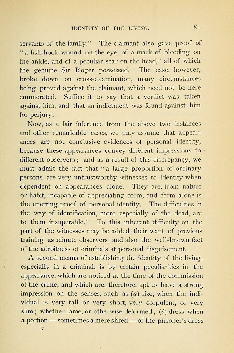 sei-vants of the family. The claimant also gave proof of  a fish-hook wound on the eye, of a mark of bleeding on the ankle, and of a peculiar scar on the head, all of which the genuine Sir Roger possessed. The case, however, broke down on cross-examination, many circumstances being proved against the claimant, which need not be here enumerated. Suffice it to say that a verdict was taken against him, and that an indictment was found against him for perjury. Now, as a fair inference from the above two instances - and other remarkable cases, we may assume that appear- ances are not conclusive evidences of personal identity, because these appearances convey different impressions to • different observers; and as a result of this discrepancy, we must admit the fact that  a large proportion of ordinary persons are very untrustworthy witnesses to identity when dependent on appearances alone. They are, from nature or habit, incapable of appreciating form, and form alone is the unerring proof of personal identity. The difficulties in the way of identification, more especially of the dead, are to them insuperable. To this inherent difficulty on the part of the witnesses may be added their want of previous training as minute observers, and also the well-known fact of the adroitness of criminals at personal disguisement. A second means of establishing the identity of the living, especially in a criminal, is by certain peculiarities in the appearance, which are noticed at the time of the commission of the crime, and which are, therefore, apt to leave a strong impression on the senses, such as (a) size, when the indi- vidual is very tall or very short, very corpulent, or very slim ; whether lame, or otherwise deformed; (d) dress, when a portion — sometimes a mere shred — of the prisoner's dress 7