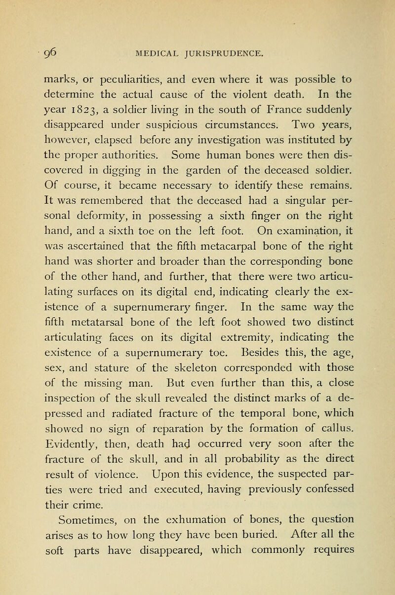 marks, or peculiarities, and even where it was possible to determine the actual cause of the violent death. In the year 1823, a soldier living in the south of France suddenly disappeared under suspicious circumstances. Two years, however, elapsed before any investigation was instituted by the proper authorities. Some human bones were then dis- covered in digging in the garden of the deceased soldier. Of course, it became necessary to identify these remains. It was remembered that the deceased had a singular per- sonal deformity, in possessing a sixth finger on the right hand, and a sixth toe on the left foot. On examination, it was ascertained that the fifth metacarpal bone of the right hand was shorter and broader than the corresponding bone of the other hand, and further, that there were two articu- lating surfaces on its digital end, indicating clearly the ex- istence of a supernumerar}' finger. In the same way the fifth metatarsal bone of the left foot showed two distinct articulating faces on its digital extremity, indicating the existence of a supernumerary toe. Besides this, the age, sex, and stature of the skeleton corresponded with those of the missing man. But even further than this, a close inspection of the skull revealed the distinct marks of a de- pressed and radiated fracture of the temporal bone, which showed no sign of reparation by the formation of callus. Evidently, then, death had occurred very soon after the fracture of the skull, and in all probability as the direct result of violence. Upon this evidence, the suspected par- ties were tried and executed, having previously confessed their crime. Sometimes, on the exhumation of bones, the question arises as to how long they have been buried. After all the soft parts have disappeared, which commonly requires