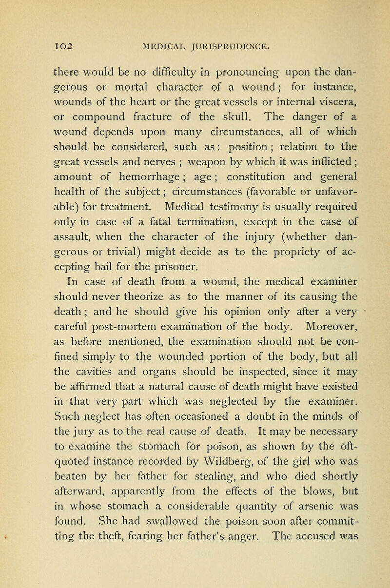 there would be no difficulty in pronouncing upon the dan- gerous or mortal character of a wound; for instance, wounds of the heart or the great vessels or internal viscera, or compound fracture of the skull. The danger of a wound depends upon many circumstances, all of which should be considered, such as: position ; relation to the great vessels and nerves ; weapon by which it was inflicted ; amount of hemorrhage; age; constitution and general health of the subject; circumstances (favorable or unfavor- able) for treatment. Medical testimony is usually required only in case of a fatal termination, except in the case of assault, when the character of the injury (whether dan- gerous or trivial) might decide as to the propriety of ac- cepting bail for the prisoner. In case of death from a wound, the medical examiner should never theorize as to the manner of its causing the death ; and he should give his opinion only after a very careful post-mortem examination of the body. Moreover, as before mentioned, the examination should not be con- fined simply to the wounded portion of the body, but all the cavities and organs should be inspected, since it may be affirmed that a natural cause of death might have existed in that very part which was neglected by the examiner. Such neglect has often occasioned a doubt in the minds of the jury as to the real cause of death. It may be necessary to examine the stomach for poison, as shown by the oft- quoted instance recorded by Wildberg, of the girl who was beaten by her father for stealing, and who died shortly afterward, apparently from the effects of the blows, but in whose stomach a considerable quantity of arsenic was found. She had swallowed the poison soon after commit- ting the theft, fearing her father's anger. The accused was