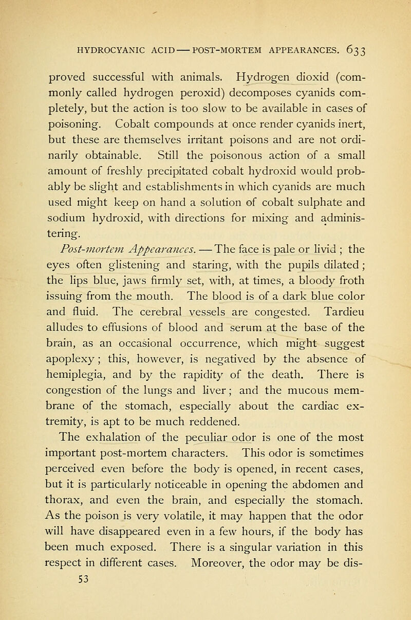 proved successful with animals. Hydrogen dioxid (com- monly called hydrogen peroxid) decomposes cyanids com- pletely, but the action is too slow to be available in cases of poisoning. Cobalt compounds at once render cyanids inert, but these are themselves irritant poisons and are not ordi- narily obtainable. Still the poisonous action of a small amount of freshly precipitated cobalt hydroxid would prob- ably be slight and estabhshments in which cyanids are much used might keep on hand a solution of cobalt sulphate and sodium hydroxid, with directions for mixing and adminis- tering. Post-mortem Appearances. —The face is pale or livid ; the eyes often glistening and staring, with the pupils dilated ; the lips blue, jaws firmly set, with, at times, a bloody froth issuing from the mouth. The blood is of a dark blue color and fluid. The cerebral vessels are congested. Tardieu alludes to effusions of blood and serum at the base of the brain, as an occasional occurrence, which might suggest apoplexy; this, however, is negatived by the absence of hemiplegia, and by the rapidity of the death. There is congestion of the lungs and liver; and the mucous mem- brane of the stomach, especially about the cardiac ex- tremity, is apt to be much reddened. The exhalation of the pecuHar odor is one of the most important post-mortem characters. This odor is sometimes perceived even before the body is opened, in recent cases, but it is particularly noticeable in opening the abdomen and thorax, and even the brain, and especially the stomach. As the poison is very volatile, it may happen that the odor will have disappeared even in a few hours, if the body has been much exposed. There is a singular variation in this respect in different cases. Moreover, the odor may be dis- 53