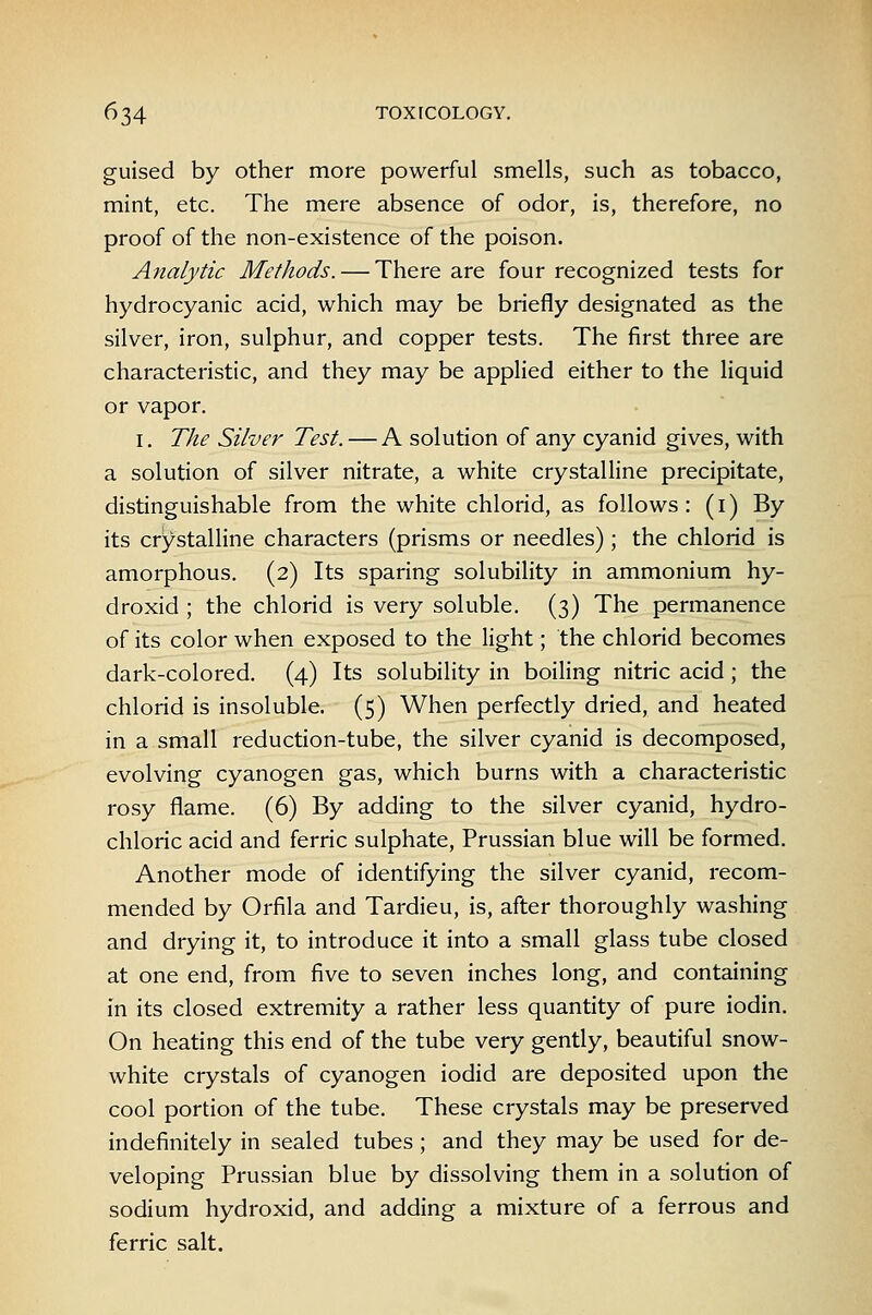 guised by other more powerful smells, such as tobacco, mint, etc. The mere absence of odor, is, therefore, no proof of the non-existence of the poison. Analytic Methods. — There are four recognized tests for hydrocyanic acid, which may be briefly designated as the silver, iron, sulphur, and copper tests. The first three are characteristic, and they may be applied either to the liquid or vapor. I. The Silver Test. — A solution of any cyanid gives, with a solution of silver nitrate, a white crystalline precipitate, distinguishable from the white chlorid, as follows: (i) By its crystalline characters (prisms or needles); the chlorid is amorphous. (2) Its sparing solubility in ammonium hy- droxid ; the chlorid is very soluble, (3) The permanence of its color when exposed to the light; the chlorid becomes dark-colored. (4) Its solubility in boiling nitric acid; the chlorid is insoluble. (5) When perfectly dried, and heated in a small reduction-tube, the silver cyanid is decomposed, evolving cyanogen gas, which burns with a characteristic rosy flame. (6) By adding to the silver cyanid, hydro- chloric acid and ferric sulphate, Prussian blue will be formed. Another mode of identifying the silver cyanid, recom- mended by Orfila and Tardieu, is, after thoroughly washing and drying it, to introduce it into a small glass tube closed at one end, from five to seven inches long, and containing in its closed extremity a rather less quantity of pure iodin. On heating this end of the tube very gently, beautiful snow- white crystals of cyanogen iodid are deposited upon the cool portion of the tube. These crystals may be preserved indefinitely in sealed tubes ; and they may be used for de- veloping Prussian blue by dissolving them in a solution of sodium hydroxid, and adding a mixture of a ferrous and ferric salt.