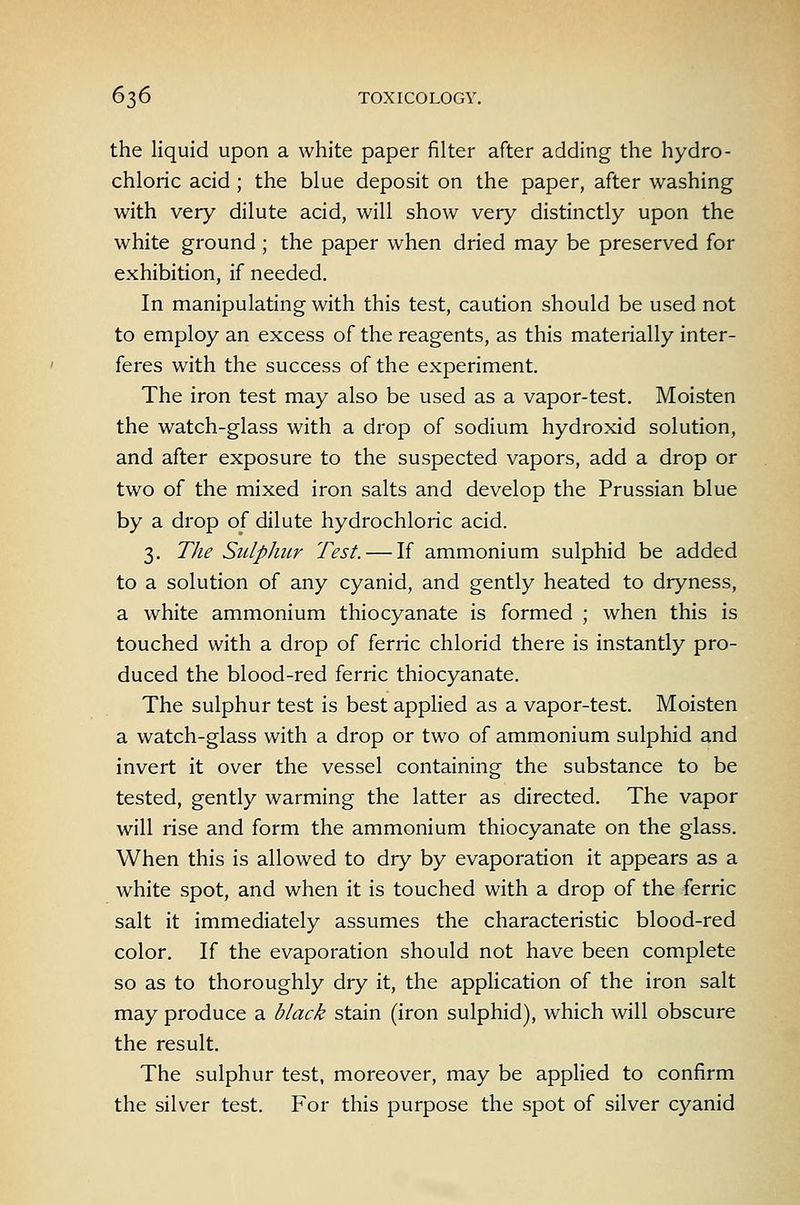 the liquid upon a white paper filter after adding the hydro- chloric acid ; the blue deposit on the paper, after washing with very dilute acid, will show very distinctly upon the white ground ; the paper when dried may be preserved for exhibition, if needed. In manipulating with this test, caution should be used not to employ an excess of the reagents, as this materially inter- feres with the success of the experiment. The iron test may also be used as a vapor-test. Moisten the watch-glass with a drop of sodium hydroxid solution, and after exposure to the suspected vapors, add a drop or two of the mixed iron salts and develop the Prussian blue by a drop of dilute hydrochloric acid. 3. The Sulphur Test. — If ammonium sulphid be added to a solution of any cyanid, and gently heated to dryness, a white ammonium thiocyanate is formed ; when this is touched with a drop of ferric chlorid there is instantly pro- duced the blood-red ferric thiocyanate. The sulphur test is best appHed as a vapor-test. Moisten a watch-glass with a drop or two of ammonium sulphid and invert it over the vessel containing the substance to be tested, gently warming the latter as directed. The vapor will rise and form the ammonium thiocyanate on the glass. When this is allowed to dry by evaporation it appears as a white spot, and when it is touched with a drop of the ferric salt it immediately assumes the characteristic blood-red color. If the evaporation should not have been complete so as to thoroughly dry it, the application of the iron salt may produce a black stain (iron sulphid), which will obscure the result. The sulphur test, moreover, may be applied to confirm the silver test. For this purpose the spot of silver cyanid