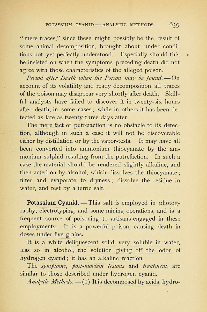 mere traces, since these might possibly be the result of some animal decomposition, brought about under condi- tions not yet perfectly understood. Especially should this be insisted on when the symptoms preceding death did not agree with those characteristics of the alleged poison. Period after Death ivhen the Poison may be found. — On account of its volatility and ready decomposition all traces of the poison may disappear very shortly after death. Skill- ful analysts have failed to discover it in twenty-six hours after death, in some cases; while in others it has been de- tected as late as twenty-three days after. The mere fact of putrefaction is no obstacle to its detec- tion, although in such a case it will not be discoverable either by distillation or by the vapor-tests. It may have all been converted into ammonium thiocyanate by the am- monium sulphid resulting from the putrefaction. In such a case the material should be rendered sHghtly alkaline, and then acted on by alcohol, which dissolves the thiocyanate ; filter and evaporate to dryness ; dissolve the residue in water, and test by a ferric salt. Potassium Cyanid.—This salt is employed in photog- raphy, electrotyping, and some mining operations, and is a frequent source of poisoning to artisans engaged in these employments. It is a powerful poison, causing death in doses under five grains. It is a white deliquescent solid, very soluble in water, less so in alcohol, the solution giving off the odor of hydrogen cyanid; it has an alkaline reaction. The symptoms, post-mortem lesions and treatment, are similar to those described under hydrogen cyanid. Analytic Methods.—(i) It is decomposed by acids, hydro-
