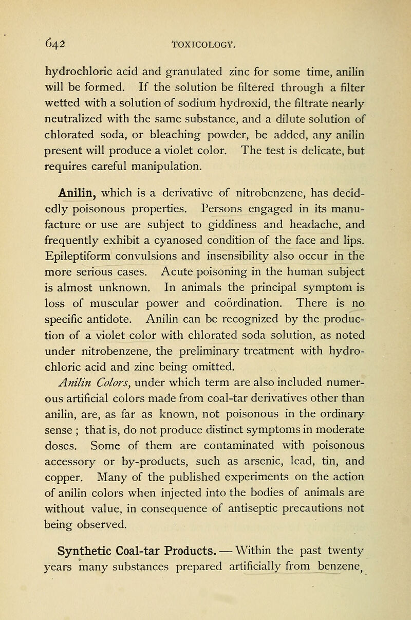 hydrochloric acid and granulated zinc for some time, anilin will be formed. If the solution be filtered through a filter wetted with a solution of sodium hydroxid, the filtrate nearly neutralized with the same substance, and a dilute solution of chlorated soda, or bleaching powder, be added, any anilin present will produce a violet color. The test is delicate, but requires careful manipulation. Anilin, which is a derivative of nitrobenzene, has decid- edly poisonous properties. Persons engaged in its manu- facture or use are subject to giddiness and headache, and frequently exhibit a cyanosed condition of the face and lips. Epileptiform convulsions and insensibility also occur in the more serious cases. Acute poisoning in the human subject is almost unknown. In animals the principal symptom is loss of muscular power and coordination. There is no specific antidote. Anilin can be recognized by the produc- tion of a violet color with chlorated soda solution, as noted under nitrobenzene, the preliminary treatment with hydro- chloric acid and zinc being omitted, Anilin Colors, under which term are also included numer- ous artificial colors made from coal-tar derivatives other than anilin, are, as far as known, not poisonous in the ordinary sense ; that is, do not produce distinct symptoms in moderate doses. Some of them are contaminated with poisonous accessory or by-products, such as arsenic, lead, tin, and copper. Many of the published experiments on the action of anilin colors when injected into the bodies of animals are without value, in consequence of antiseptic precautions not being observed. Synthetic Coal-tar Products. — Within the past twenty years many substances prepared artificially from benzene^