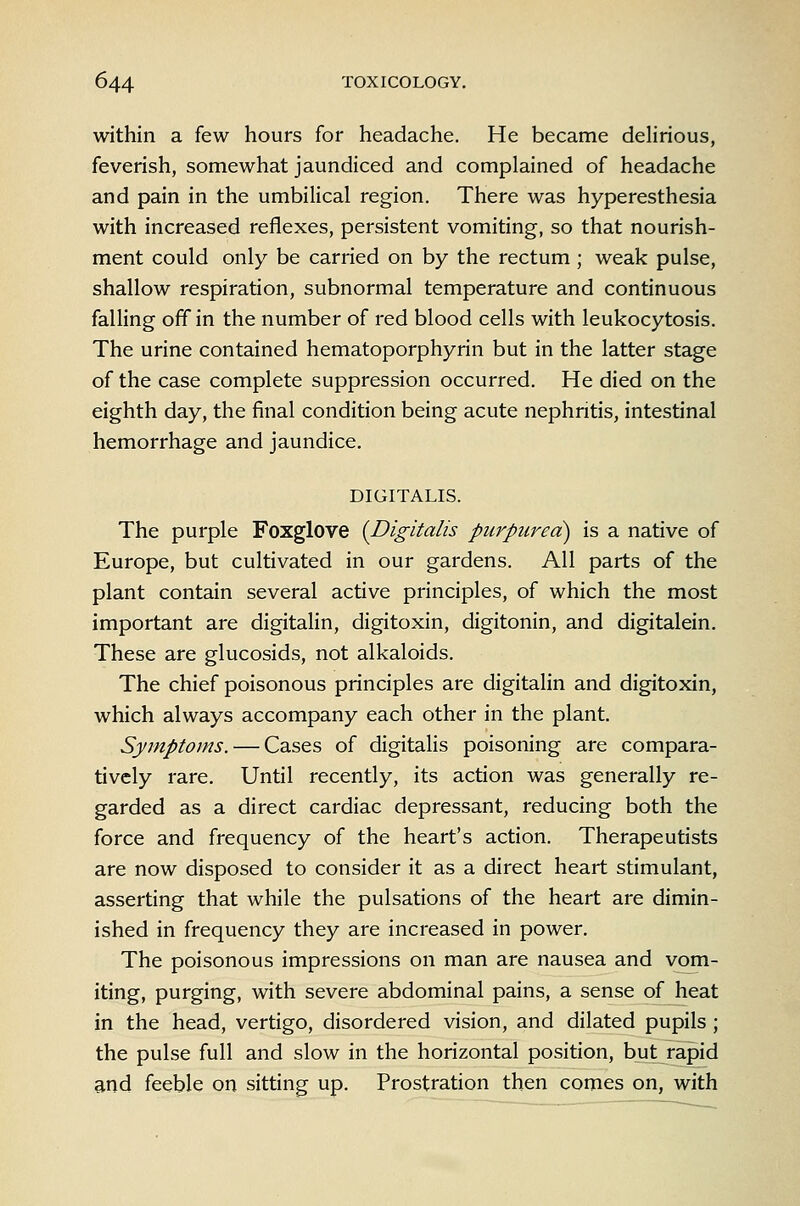 within a few hours for headache. He became delirious, feverish, somewhat jaundiced and complained of headache and pain in the umbilical region. There was hyperesthesia with increased reflexes, persistent vomiting, so that nourish- ment could only be carried on by the rectum ; weak pulse, shallow respiration, subnormal temperature and continuous falling off in the number of red blood cells with leukocytosis. The urine contained hematoporphyrin but in the latter stage of the case complete suppression occurred. He died on the eighth day, the final condition being acute nephritis, intestinal hemorrhage and jaundice. DIGITALIS. The purple Foxglove {Digitalis purpurea) is a native of Europe, but cultivated in our gardens. All parts of the plant contain several active principles, of which the most important are digitalin, digitoxin, digitonin, and digitalein. These are glucosids, not alkaloids. The chief poisonous principles are digitalin and digitoxin, which always accompany each other in the plant. Symptoms. — Cases of digitalis poisoning are compara- tively rare. Until recently, its action was generally re- garded as a direct cardiac depressant, reducing both the force and frequency of the heart's action. Therapeutists are now disposed to consider it as a direct heart stimulant, asserting that while the pulsations of the heart are dimin- ished in frequency they are increased in power. The poisonous impressions on man are nausea and vom- iting, purging, with severe abdominal pains, a sense of heat in the head, vertigo, disordered vision, and dilated pupils ; the pulse full and slow in the horizontal position, but rapid and feeble on sitting up. Prostration then comes on, with