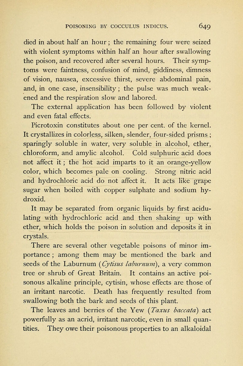 died in about half an hour ; the remaining four were seized with violent symptoms within half an hour after swallowing the poison, and recovered after several hours. Their symp- toms were faintness, confusion of mind, giddiness, dimness of vision, nausea, excessive thirst, severe abdominal pain, and, in one case, insensibility; the pulse was much weak- ened and the respiration slow and labored. The external application has been followed by violent and even fatal effects. Picrotoxin constitutes about one per cent, of the kernel. It crystallizes in colorless, silken, slender, four-sided prisms ; sparingly soluble in water, very soluble in alcohol, ether, chloroform, and amylic alcohol. Cold sulphuric acid does not affect it; the hot acid imparts to it an orange-yellow color, which becomes pale on cooling. Strong nitric acid and hydrochloric acid do not affect it. It acts like grape sugar when boiled with copper sulphate and sodium hy- droxid. It may be separated from organic liquids by first acidu- lating with hydrochloric acid and then shaking up with ether, which holds the poison in solution and deposits it in crystals. There are several other vegetable poisons of minor im- portance ; among them may be mentioned the bark and seeds of the Laburnum {Cytisus laburnuni), a very common tree or shrub of Great Britain. It contains an active poi- sonous alkaline principle, cytisin, whose effects are those of an irritant narcotic. Death has frequently resulted from swallowing both the bark and seeds of this plant. The leaves and berries of the Yew {Taxus baccatd) act powerfully as an acrid, irritant narcotic, even in small quan- tities. They owe their poisonous properties to an alkaloidal