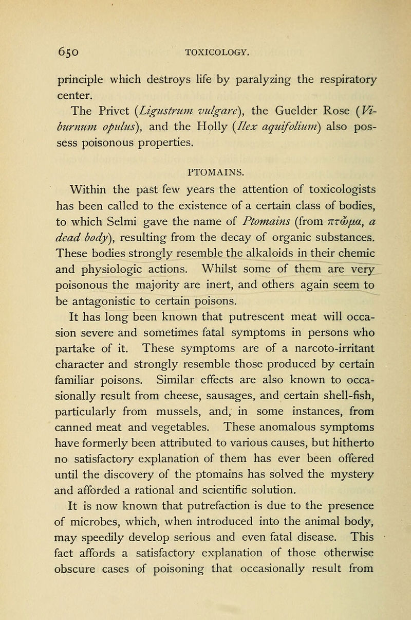 principle which destroys life by paralyzing the respiratory center. The Privet {Ligustruin vulgare), the Guelder Rose {Vi- burnuin opiihis), and the Holly {Ilex aqidfoliuni) also pos- sess poisonous properties. PTOMAINS. Within the past few years the attention of toxicologists has been called to the existence of a certain class of bodies, to which Selmi gave the name of Ptomains (from nzwixa, a dead body), resulting from the decay of organic substances. These bodies strongly resemble the alkaloids in their chemic and physiologic actions. Whilst some of them are very poisonous the majority are inert, and others again seem to be antagonistic to certain poisons. It has long been known that putrescent meat will occa- sion severe and sometimes fatal symptoms in persons who partake of it. These symptoms are of a narcoto-irritant character and strongly resemble those produced by certain familiar poisons. Similar effects are also known to occa- sionally result from cheese, sausages, and certain shell-fish, particularly from mussels, and, in some instances, from canned meat and vegetables. These anomalous symptoms have formerly been attributed to various causes, but hitherto no satisfactory explanation of them has ever been offered until the discovery of the ptomains has solved the mystery and afforded a rational and scientific solution. It is now known that putrefaction is due to the presence of microbes, which, when introduced into the animal body, may speedily develop serious and even fatal disease. This fact affords a satisfactory explanation of those otherwise obscure cases of poisoning that occasionally result from