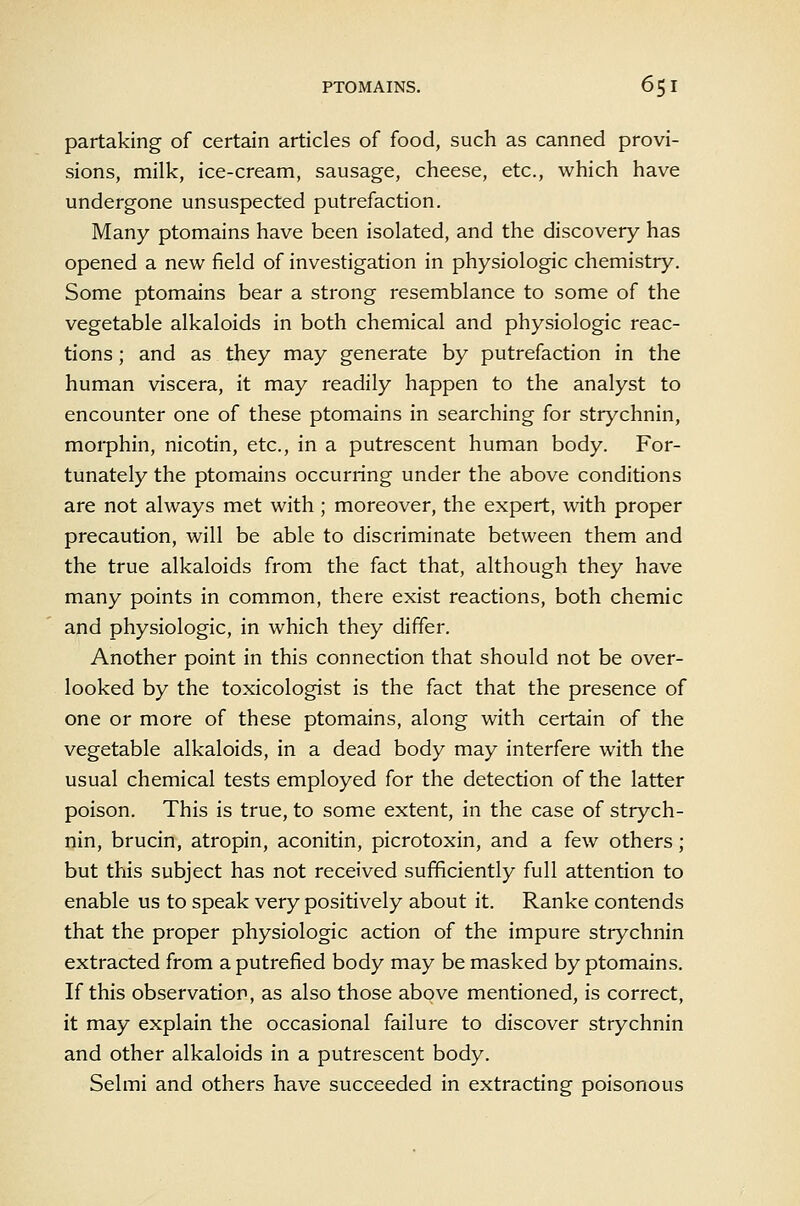 partaking of certain articles of food, such as canned provi- sions, milk, ice-cream, sausage, cheese, etc., which have undergone unsuspected putrefaction. Many ptomains have been isolated, and the discovery has opened a new field of investigation in physiologic chemistry. Some ptomains bear a strong resemblance to some of the vegetable alkaloids in both chemical and physiologic reac- tions ; and as they may generate by putrefaction in the human viscera, it may readily happen to the analyst to encounter one of these ptomains in searching for strychnin, morphin, nicotin, etc., in a putrescent human body. For- tunately the ptomains occurring under the above conditions are not always met with ; moreover, the expert, with proper precaution, will be able to discriminate between them and the true alkaloids from the fact that, although they have many points in common, there exist reactions, both chemic and physiologic, in which they differ. Another point in this connection that should not be over- looked by the toxicologist is the fact that the presence of one or more of these ptomains, along with certain of the vegetable alkaloids, in a dead body may interfere with the usual chemical tests employed for the detection of the latter poison. This is true, to some extent, in the case of strych- nin, brucin, atropin, aconitin, picrotoxin, and a few others; but this subject has not received sufficiently full attention to enable us to speak very positively about it. Ranke contends that the proper physiologic action of the impure strychnin extracted from a putrefied body may be masked by ptomains. If this observation, as also those above mentioned, is correct, it may explain the occasional failure to discover strychnin and other alkaloids in a putrescent body. Selmi and others have succeeded in extracting poisonous