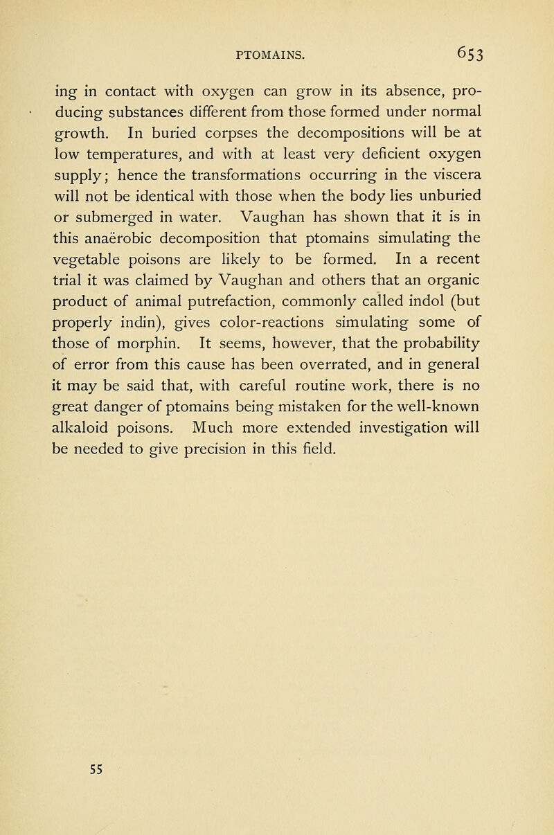 ing in contact with oxygen can grow in its absence, pro- ducing substances different from those formed under normal growth. In buried corpses the decompositions will be at low temperatures, and with at least very deficient oxygen supply; hence the transformations occurring in the viscera will not be identical with those when the body lies unburied or submerged in water, Vaughan has shown that it is in this anaerobic decomposition that ptomains simulating the vegetable poisons are likely to be formed. In a recent trial it was claimed by Vaughan and others that an organic product of animal putrefaction, commonly called indol (but properly indin), gives color-reactions simulating some of those of morphin. It seems, however, that the probability of error from this cause has been overrated, and in general it may be said that, with careful routine work, there is no great danger of ptomains being mistaken for the well-known alkaloid poisons. Much more extended investigation will be needed to give precision in this field. 55