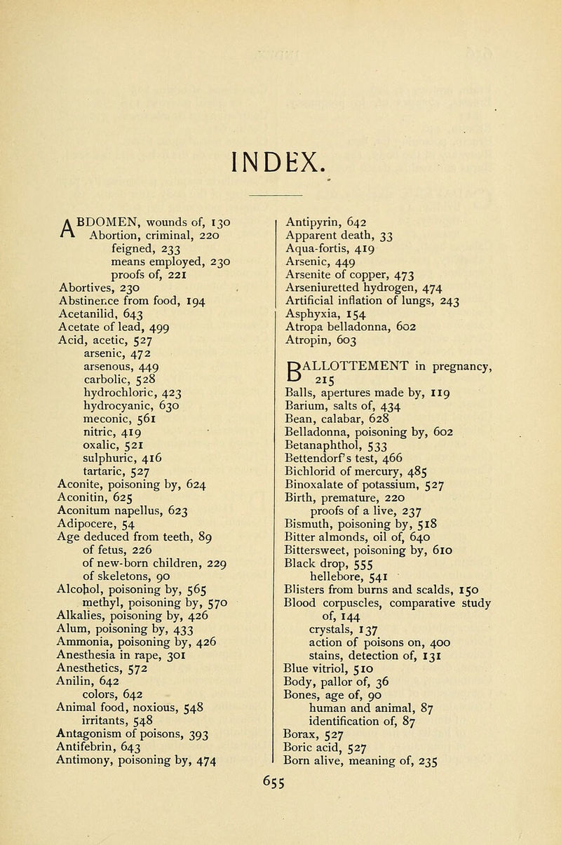 INDbX ABDOMEN, wounds of, 130 Abortion, criminal, 220 feigned, 233 means employed, 230 proofs of, 221 Abortives, 230 Abstinence from food, 194 Acetanilid, 643 Acetate of lead, 499 Acid, acetic, 527 arsenic, 472 arsenous, 449 carbolic, 528 hydrochloric, 423 hydrocyanic, 630 meconic, 561 nitric, 419 oxalic, 521 sulphuric, 416 tartaric, 527 Aconite, poisoning by, 624 Aconitin, 625 Aconitum napellus, 623 Adipocere, 54 Age deduced from teeth, 89 of fetus, 226 of new-born children, 229 of skeletons, 90 Alcohol, poisoning by, 565 methyl, poisoning by, 570 Alkalies, poisoning by, 426 Alum, poisoning by, 433 Ammonia, poisoning by, 426 Anesthesia in rape, 301 Anesthetics, 572 Anilin, 642 colors, 642 Animal food, noxious, 548 irritants, 548 Antagonism of poisons, 393 Antifebrin, 643 Antimony, poisoning by, 474 Antipyrin, 642 Apparent death, 33 Aqua-fortis, 419 Arsenic, 449 Arsenite of copper, 473 Arseniuretted hydrogen, 474 Artificial inflation of lungs, 243 Asphyxia, 154 Atropa belladonna, 602 Atropin, 603 BALLOTTEMENT in pregnancy, 215 Balls, apertures made by, 119 Barium, salts of, 434 Bean, calabar, 628 Belladonna, poisoning by, 602 Betanaphthol, 533 Bettendorf s test, 466 Bichlorid of mercury, 485 Binoxalate of potassium, 527 Birth, premature, 220 proofs of a live, 237 Bismuth, poisoning by, 518 Bitter almonds, oil of, 640 Bittersweet, poisoning by, 610 Black drop, 555 hellebore, 541 Blisters from burns and scalds, 150 Blood corpuscles, comparative study of, 144 crystals, 137 action of poisons on, 400 stains, detection of, 131 Blue vitriol, 510 Body, pallor of, 36 Bones, age of, 90 human and animal, 87 identification of, 87 Borax, 527 Boric acid, 527 Born alive, meaning of, 235