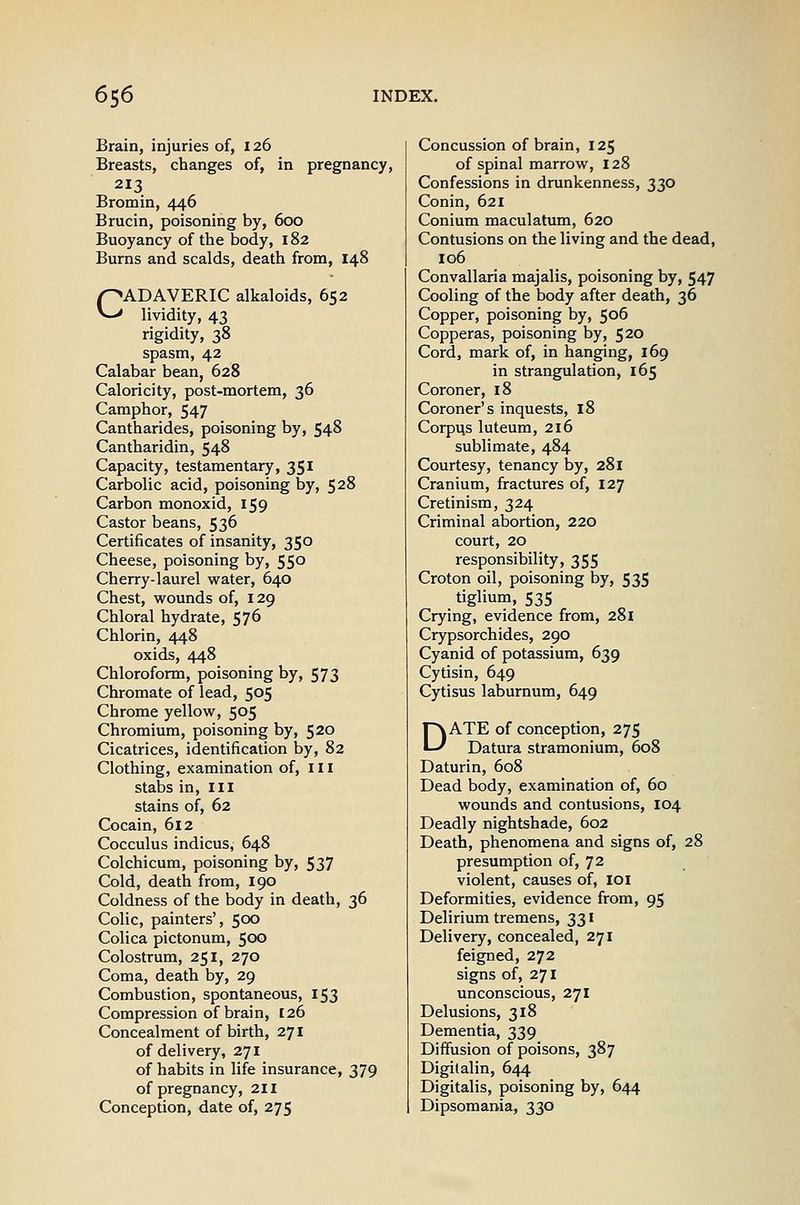 Brain, injuries of, 126 Breasts, changes of, in pregnancy, 213 Bromin, 446 Brucin, poisoning by, 600 Buoyancy of the body, 182 Burns and scalds, death from, 148 CADAVERIC alkaloids, 652 lividity, 43 rigidity, 38 spasm, 42 Calabar bean, 628 Caloricity, post-mortem, 36 Camphor, 547 Cantharides, poisoning by, 548 Cantharidin, 548 Capacity, testamentary, 351 Carbolic acid, poisoning by, 528 Carbon monoxid, 159 Castor beans, 536 Certificates of insanity, 350 Cheese, poisoning by, 550 Cherry-laurel water, 640 Chest, wounds of, 129 Chloral hydrate, 576 Chlorin, 448 oxids, 448 Chloroform, poisoning by, 573 Chromate of lead, 505 Chrome yellow, 505 Chromium, poisoning by, 520 Cicatrices, identification by, 82 Clothing, examination of, ill stabs in. III stains of, 62 Cocain, 612 Cocculus indicus, 648 Colchicum, poisoning by, 537 Cold, death from, 190 Coldness of the body in death, 36 Colic, painters', 500 Colica pictonum, 50x3 Colostrum, 251, 270 Coma, death by, 29 Combustion, spontaneous, 153 Compression of brain, 126 Concealment of birth, 271 of delivery, 271 of habits in life insurance, 379 of pregnancy, 211 Conception, date of, 275 Concussion of brain, 125 of spinal marrow, 128 Confessions in drunkenness, 330 Conin, 621 Conium maculatum, 620 Contusions on the living and the dead, 106 Convallaria majalis, poisoning by, 547 Cooling of the body after death, 36 Copper, poisoning by, 506 Copperas, poisoning by, 520 Cord, mark of, in hanging, 169 in strangulation, 165 Coroner, 18 Coroner's inquests, 18 Corpqs luteum, 216 sublimate, 484 Courtesy, tenancy by, 281 Cranium, fractures of, 127 Cretinism, 324 Criminal abortion, 220 court, 20 responsibility, 355 Croton oil, poisoning by, 535 tiglium, 535 Crying, evidence from, 281 Crypsorchides, 290 Cyanid of potassium, 639 Cytisin, 649 Cytisus laburnum, 649 DATE of conception, 275 Datura stramonium, 608 Daturin, 608 Dead body, examination of, 60 wounds and contusions, 104 Deadly nightshade, 602 Death, phenomena and signs of, 28 presumption of, 72 violent, causes of, 101 Deformities, evidence from, 95 Delirium tremens, 331 Delivery, concealed, 271 feigned, 272 signs of, 271 unconscious, 271 Delusions, 318 Dementia, 339 Diffusion of poisons, 387 Digitalin, 644 Digitalis, poisoning by, 644 Dipsomania, 330