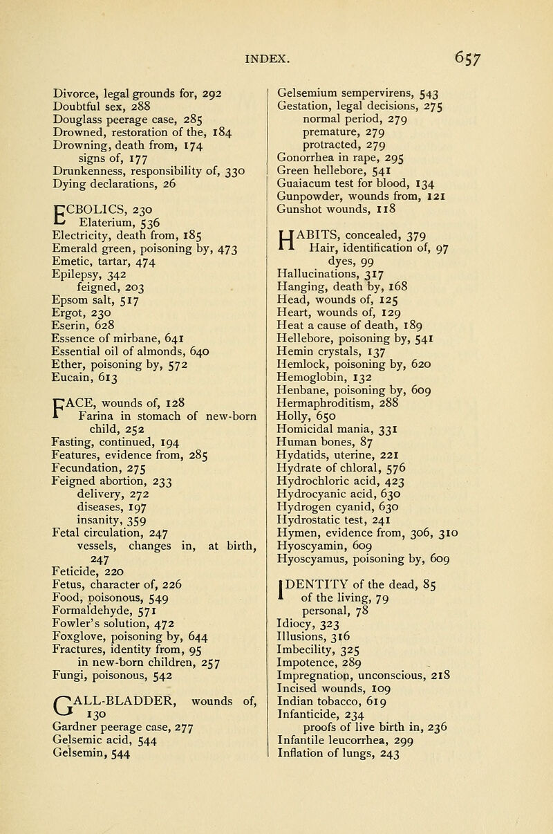 Divorce, legal grounds for, 292 Doubtful sex, 288 Douglass peerage case, 285 Drowned, restoration of the, 184 Drowning, death from, 174 signs of, 177 Drunkenness, responsibility of, 330 Dying declarations, 26 ECBOLICS, 230 Elaterium, 536 Electricity, death from, 185 Emerald green, poisoning by, 473 Emetic, tartar, 474 Epilepsy, 342 feigned, 203 Epsom salt, 517 Ergot, 230 Eserin, 628 Essence of mirbane, 641 Essential oil of almonds, 640 Ether, poisoning by, 572 Eucain, 613 FACE, wounds of, 128 Farina in stomach of new-born child, 252 Fasting, continued, 194 Features, evidence from, 285 Fecundation, 275 Feigned abortion, 233 delivery, 272 diseases, 197 insanity, 359 Fetal circulation, 247 vessels, changes in, at birth, 247 Feticide, 220 Fetus, character of, 226 Food, poisonous, 549 Formaldehyde, 571 Fowler's solution, 472 Foxglove, poisoning by, 644 Fractures, identity from, 95 in new-born children, 257 Fungi, poisonous, 542 r^ ALL-BLADDER, wounds of. KJ 130 Gardner peerage case, 277 Gelsemic acid, 544 Gelsemin, 544 Gelsemium sempervirens, 543 Gestation, legal decisions, 275 normal period, 279 premature, 279 protracted, 279 Gonorrhea in rape, 295 Green hellebore, 541 Guaiacum test for blood, 134 Gunpowder, wounds from, 121 Gunshot wounds, 118 HABITS, concealed, 379 Hair, identification of, 97 dyes, 99 Hallucinations, 317 Hanging, death by, 168 Head, wounds of, 125 Heart, wounds of, 129 Heat a cause of death, 189 Hellebore, poisoning by, 541 Hemin crystals, 137 Hemlock, poisoning by, 620 Hemoglobin, 132 Henbane, poisoning by, 609 Hermaphroditism, 288 Holly, 650 Homicidal mania, 331 Human bones, 87 Hydatids, uterine, 221 Hydrate of chloral, 576 Hydrochloric acid, 423 Hydrocyanic acid, 630 Hydrogen cyanid, 630 Hydrostatic test, 241 Hymen, evidence from, 306, 310 Hyoscyamin, 609 Hyoscyamus, poisoning by, 609 IDENTITY of the dead, 85 * of the living, 79 personal, 78 Idiocy, 323 Illusions, 316 Imbecility, 325 Impotence, 289 Impregnation, unconscious, 218 Incised wounds, I09 Indian tobacco, 619 Infanticide, 234 proofs of live birth in, 236 Infantile leucorrhea, 299 Inflation of lungs, 243