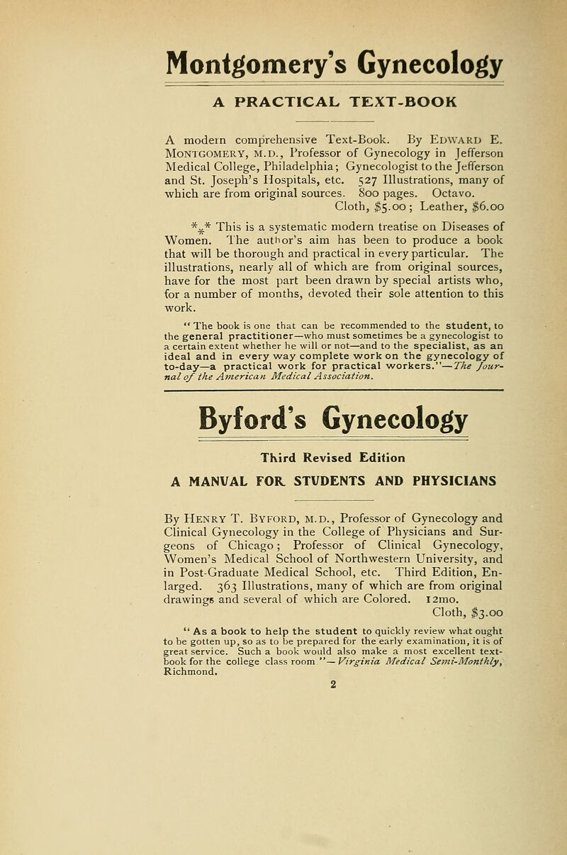 Montgomery's Gynecology A PRACTICAL TEXT-BOOK A modem comprehensive Text-Book. By Edward E. Montgomery, m.d., Professor of Gynecology in Jefferson Medical College, Philadelphia; Gynecologist to the Jefferson and St. Joseph's Hospitals, etc. 527 Illustrations, many of which are from original sources. 800 pages. Octavo. Cloth, ^5.00; Leather, $6.00 *^* This is a systematic modern treatise on Diseases of Women. The author's aim has been to produce a book that will be thorough and practical in every particular. The illustrations, nearly all of which are from original sources, have for the most part been drawn by special artists who, for a number of months, devoted their sole attention to this work.  The book is one that can be recommended to the student, to the general practitioner—who must sometimes be a gynecologist to a certain extent whether he will or not—and to the specialist, as an ideal and in every way complete work on the gynecology of to-day—a practical work for practical workers.—The Jour- nal 0/ the American Medical Association. Byford's Gynecology TKird Revised Edition A MANUAL FOK STUDENTS AND PHYSICIANS By Henry T. Byford, m.d., Professor of Gynecology and Clinical Gynecology in the College of Physicians and Sur- geons of Chicago; Professor of Clinical Gynecology, Women's Medical School of Northwestern University, and in Post-Graduate Medical School, etc. Third Edition, En- larged. 363 Illustrations, many of which are from original drawings and several of which are Colored. l2mo. Cloth, ^3.00  As a book to help the student to quickly review what ought to be gotten up, so as to be prepared for the early examination, it is of great service. Such a book would also make a most excellent text- book for the college class room — Virginia Medical Semi-Monthly, Richmond.