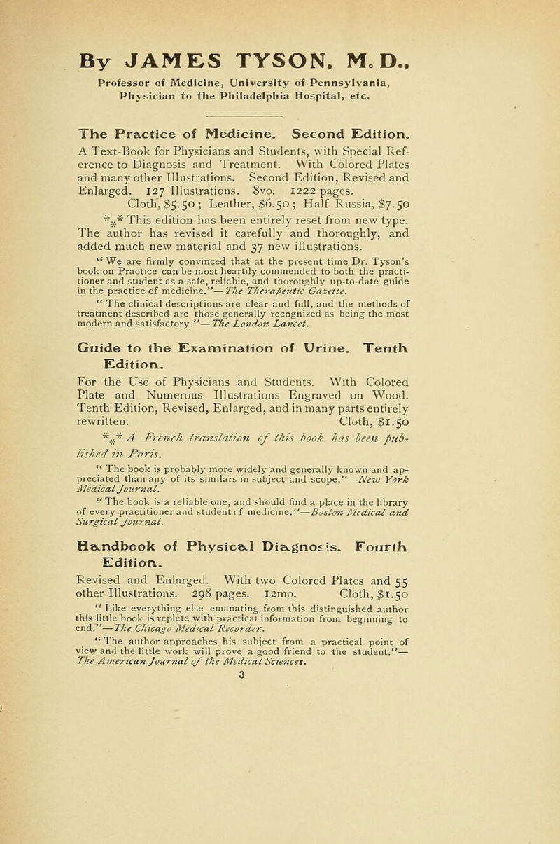 By JAMES TYSON. M= D.. Professor of Medicine, University of Pennsylvania, Physician to the Philadelphia Hospital, etc. The Practice of Medicine. Second Edition. A Text-Book for Physicians and Students, with Special Ref- erence to Diagnosis and Treatment. With Colored Plates and many other Illustrations. Second Edition, Revised and Enlarged. 127 Illustrations. 8vo. 1222 pages. Cloth, I5.50; Leather, |6.50; Half Russia, ^7.50 *^* This edition has been entirely reset from new type. The author has revised it carefully and thoroughly, and added much new material and 37 new illustrations.  We are firmly convinced that at the present time Dr. Tyson's book on Practice can be most heartily commended to both the practi- tioner and student as a sate, reliable, and thoroughly up-to-date guide in the practice of medicine.—Tlie Therapeutic Gazette.  The clinical descriptions are clear and full, and the methods of treatment described are those generally recognized as being the most modern and satisfactory.—The London Lancet. Guide to the Examination of Urine. Tenth Editiorv. For the Use of Physicians and .Students. With Colored Plate and Numerous Illustrations Engraved on Wood. Tenth Edition, Revised, Enlarged, and in many parts entirely rewritten. Cloth, ^1.50 *.^.* A French translation of this book has been pub- lished in Paris.  The book is probably more widely and generally known and ap- preciated than any of its similars in subject and scope.—JVew York Medical Joiirnal.  The book is a reliable one, and should find a place in the library of every practitioner and student c f medicine.—Boston Medical and Surgical Journal. Ha.ndbcok of Physica^l Dia.gno£is. Fourth Edition. Revised and Enlarged. With two Colored Plates and 55 other Illustrations. 298 pages. l2mo. Cloth, ^1.50  T^ike everything else emanating from this distinguished author this little book is replete with practical information from beginning to end.—The Chicago Rledical Recorder.  The author approaches his subject from a practical point of view and the little work will prove a good friend to the student.— The Atfierican Journal of the Medical Sciencet.