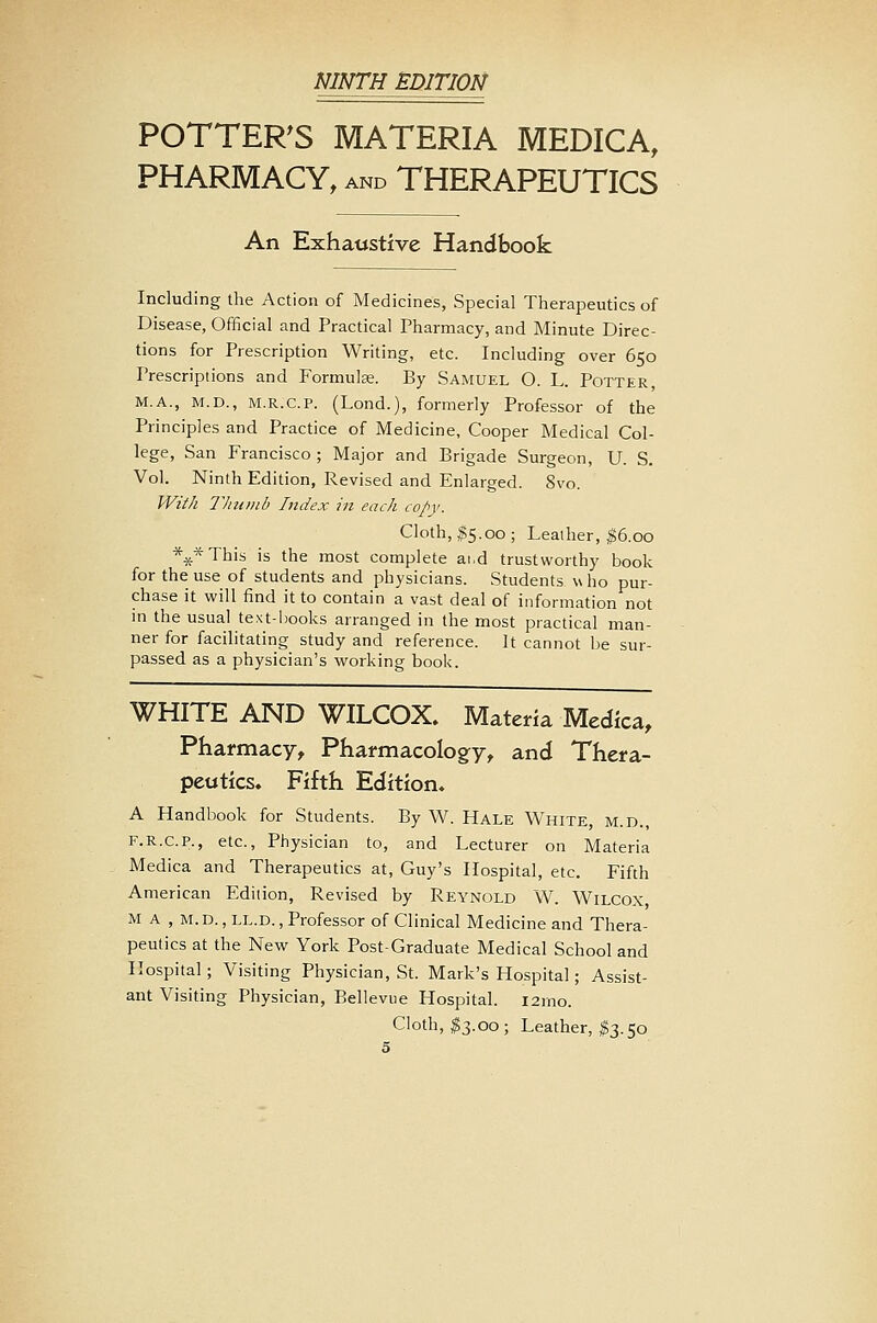 NINTH EDITION POTTER^S MATERIA MEDICA, PHARMACY, AND THERAPEUTICS An Exhaustive Handbook Including the Action of Medicines, Special Therapeutics of Disease, Official and Practical Pharmacy, and Minute Direc- tions for Prescription Writing, etc. Including over 650 Prescriptions and Formulae. By Samuel O. L. Potter M.A., M.D., M.R.c.p. (Lond.), formerly Professor of the Principles and Practice of Medicine, Cooper Medical Col- lege, San Francisco ; Major and Brigade Surgeon, U. S. Vol. Ninth Edition, Revised and Enlarged. 8vo. With ThuDib Index in each copy. Cloth, ^5.00 ; Leather, ^6.00 \*This is the most complete ai,d trustworthy book for the use of students and physicians. Students w ho pur- chase it will find it to contain a vast deal of information not in the usual text-books arranged in the most practical man- ner for facilitating study and reference. It cannot be sur- passed as a physician's working book. WHITE AND WILCOX. Materia Medica, Pharmacy, Pharmacology, and Thera- peutics. Fifth Edition. A Handbook for Students. By W. Hale White, m.d., F.R.C.P., etc.. Physician to, and Lecturer on Materia Medica and Therapeutics at, Guy's Hospital, etc. Fifth American Edition, Revised by Reynold W. Wilcox M A , M. D., LL.D., Professor of Clinical Medicine and Thera- peutics at the New York Post-Graduate Medical School and Hospital; Visiting Physician, St. Mark's Hospital; Assist- ant Visiting Physician, Belleviie Hospital. i2mo. Cloth, ^3.00 ; Leather, ^3.50