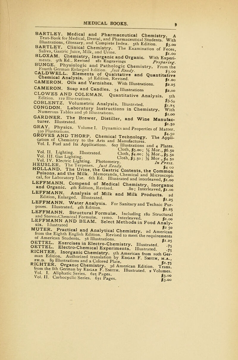 BARTLEY. Medical and Pharmaceutical Chemistry. A lext-Book for Medical, Dental, and Pharmaceutical Students With Illustrations, Glossary, and Complete Index. 5th Edition «3 00 HARTLEY. Clinical Chemistry. The Examination of Feces. Saliva, Gastric Juice, Milk, and Urine. ji qq BLOXAM Chemistry, Inorganic and Organic. With Experi- ^T^^r^^ 9 ^'^- ^^^^ '^' Engravines Pre/arzng: Y^^,,^'r P'^y^i,°',°gi^a,'id Pathologic Chemistry. From the l-ourth German Enlarged kdition. Just Ready. «, 00 Chii,Y.f^h Elements of Quahtative^and Qu.ntitatlv^ Chemical Analysis. 3d Edition, Revised. «, 00 CAMERON. Oils and Varnishes. With Illustrations. %i.^s CAMERON. Soap and Candles. 54 Illustrations J2 00 CLOWES AND COLEMAN. Quantitative Analysis. 5th t-dition. 122 Illustrations ' <, COBLENTZ. Volumetric Analysis. Illustrated. i, 2° CONGDON Laboratory Instructions in Chemistry. With Numerous Tables and 56 Illustrations. j, 00 ''ft^e'^r.^'^lfustrlt^I ^'■'^•'^' ^•^«- '^ ^ine Manufac- GRAY Physics. Volume I. Dynamics and Properties of Matter 350 i'lustrations. 4 GROVES AND THORP. Chemical Technology. The ApplU cation of Chemistry to the Arts and Manufactures Vol. I. Fuel and lu Applications. 607 Illustrations and 4 Plates, v^i Ti T • u ■ Ti, , Cloth, J5.00; >^Mor.,«6.5o Vo  f i r'^ l't- ^^'^t^'i- ^'°th. I4.00 y, Mor. 15.50 HFtI<=iT F^ Tl^ ^n'^''^- ■P'J°'°''T. In Press. t;5y?^E^- Thelerpenes. Just Ready. «. ^n HOLLAND. The Urine, the Gastric Contents, the Common Poisons, and the Milk. Memoranda, Chemical and Microscopi- cal, for Laboratory Use. 6th Ed. Illustrated and interleaved %i 00 ^^11^^^'^- ^°^S^'^ °^ Medical Chemistrv, Inorganic and Organic. 4th Edition, Revised. .80 ; Interleaved Voo LEFFMANN Analysis of Milk and Milk Products. 2d i-dition. Enlarged. Illustrated. »i ^r ^S'^tif'^- . ^^^l Analysis. For Sanitary and Technic Pur- poses. Illustrated. 4th Edition. g, LEFFMANN Structural Formulae. Including 180 Structural and Stereo-Chemical Formulae. lamo. Interleaved «t ^ LEFFMANN AND BEAM. Select Methods in Food Anil^! SIS. Illustrated g, -' MUTER. Practical and Analytical Chemistry. 2d Amedcan from the Eighth English Edition. Revised to meet the reqSrements of American Students. 56 Illustrations. «i 25 nPT^f^' f;'e'''=is in Electro-chemistry. Illustrated. .'7, ^fr^J^^^ Electro-Chemical Experiments. Illustrated. .7, rnin P^>* ^/^f''i.': Chemistry. 5th American from loth Ger- man Edition. Authorized translation by Edgar F. Smith m a PH.D. 89 Illustrations and a Colored Plate. Si 7.I fromTh^f;h p'■^*°'^^&*''^*iy-c. 3d American Edition. T?ans. vT ^ir^^'''?''^^'''''''' ^-Smith. Illustrated. 2 Volumes. Vo . I. Aliphatic Series. 625 Pages. ,!^ Vol. II. Carbocyclic Series. 671 Pages. I300