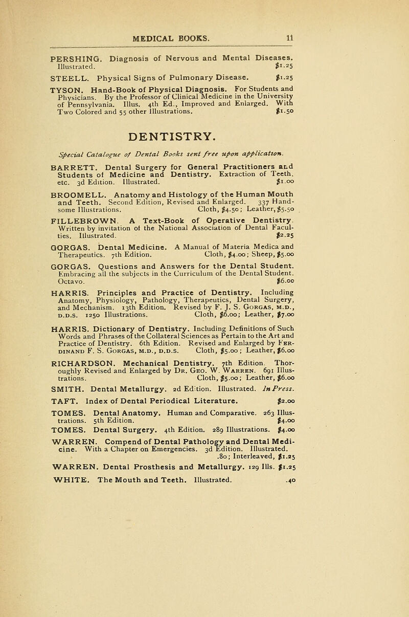 PERSHING. Diagnosis of Nervous and Mental Diseases. Illustrated. ?i-2S STEELL. Physical Signs of Pulmonary Disease, ^1.25 TYSON. Hand-Book of Physical Diagnosis. For Students and Physicians. By the Professor of Clinical Medicine in the University of Pennsylvania. lUus. 4th Ed., Improved and Enlarged. With Two Colored and 55 other Illustrations. |i.SO DENTISTRY. special Catalogue of Dental Books sent free upon application. BARRETT. Dental Surgery for General Practitioners and Students of Medicine and Dentistry. Extraction of Teeth, etc. 3d Edition. Illustrated. $1.00 BROOMELL. Anatomy and Histology of the Human Mouth and Teeth. Second Edition, Revised and Enlarged. 337 Hand- some Illustrations. Cloth, ^4.50; Leather, $5.50 FILLEBROWN. A Text-Book of Operative Dentistry. Written by invitation of the National Association of Dental Facul- ties. Illustrated. ?2-2S QORGAS. Dental Medicine. A Manual of IVIateria Medica and Therapeutics. 7th Edition. Cloth, J4.00; Sheep, I5.00 GORGAS. Questions and Answers for the Dental Student. Embracing all the subjects in the Curriculum of the Dental Student. Octavo. J6.00 HARRIS. Principles and Practice of Dentistry. Including Anatomy, Physiology, Pathology, Therapeutics, Dental Surgery, and Mechanism. 13th Edition. Revised by F. J. S. Gorgas, m.d., D.D.s. 1250 Illustrations. Cloth, J6.00; Leather, I7.00 HARRIS. Dictionary of Dentistry. Including Definitions of Such Words and Phrases of the Collateral Sciences as Pertain to the Art and Practice of Dentistry. 6th Edition. Revised and Enlarged by Fer- dinand F. S. Gorgas, m.d., d.d.s. Cloth, J5.00; Leather, f6.oo RICHARDSON. Mechanical Dentistry. 7th Edition. Thor- oughly Revised and Enlarged by Dr. Geo. W. Warren. 691 Illus- trations. Cloth, Js.00; Leather, J6.00 SMITH. Dental Metallurgy. 2d Edition. Illustrated. InPress. TAFT. Index of Dental Periodical Literature. $2.00 TOMES. Dental Anatomy. Human and Comparative. 263 Illus- trations. 5th Edition. J4.00 TOMES. Dental Surgery. 4th Edition. 289 Illustrations. J4.00 WARREN. Compend of Dental Pathology and Dental Medi- cine. With a Chapter on Emergencies. 3d Edition. Illustrated. .80; Interleaved, $1.25 WARREN. Dental Prosthesis and Metallurgy. 129 Ills, fi.25 WHITE. The Mouth and Teeth, Illustrated. .40