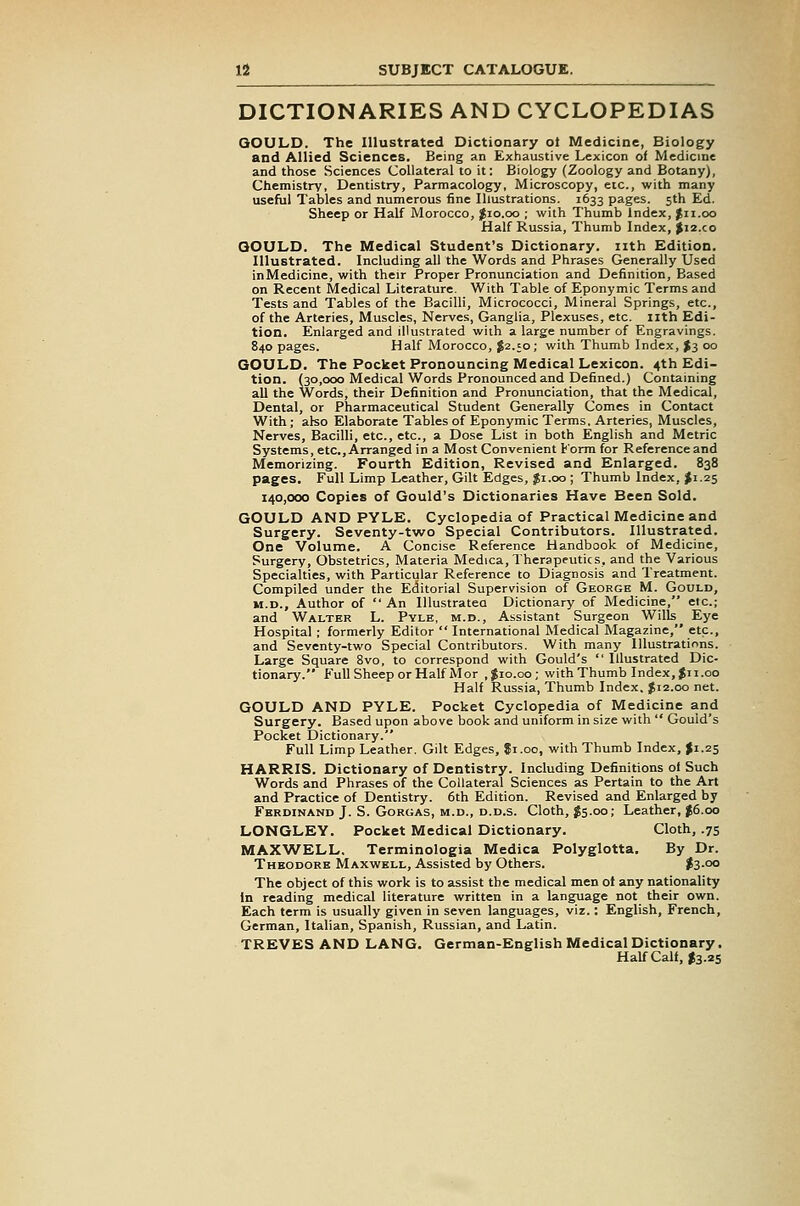 DICTIONARIES AND CYCLOPEDIAS QOULD. The Illustrated Dictionary ot Medicine, Biology and Allied Sciences. Being an Exhaustive Lexicon of Medicine and those Sciences Collateral to it: Biology (Zoology and Botany), Chemistry, Dentistry, Parmacology, Microscopy, etc., with many usefiil Tables and numerous fine Illustrations. 1633 pages. 5th Ed. Sheep or Half Morocco, ;Jio.oo ; with Thumb Index, Jii.oo Half Russia, Thumb Index, |i2.co QOULD. The Medical Student's Dictionary, nth Edition. Illustrated. Including all the Words and Phrases Generally Used inMedicine, with their Proper Pronunciation and Definition, Based on Recent Medical Literature. With Table of Eponymic Terms and Tests and Tables of the Bacilli, Micrococci, Mineral Springs, etc., of the Arteries, Muscles, Nerves, Ganglia, Plexuses, etc. nth Edi- tion. Enlarged and illustrated with a large number of Engravings. 840 pages. Half Morocco, ^2.50; with Thumb Index, >3 00 QOULD. The Pocket Pronouncing Medical Lexicon. 4th Edi- tion. (30,000 Medical Words Pronounced and Defined.) Containing all the Words, their Definition and Pronunciation, that the Medical, Dental, or Pharmaceutical Student Generally Comes in Contact With; also Elaborate Tables of Eponymic Terms. Arteries, Muscles, Nerves, Bacilli, etc., etc., a Dose List in both English and Metric Systems, etc.. Arranged in a Most Convenient Korm for Reference and Memorizing. Fourth Edition, Revised and Enlarged. 838 pages. Full Limp Leather, Gilt Edges, |i.oo ; Thumb Index, J1.25 140,000 Copies of Gould's Dictionaries Have Been Sold. GOULD AND PYLE. Cyclopedia of Practical Medicine and Surgery. Seventy-two Special Contributors. Illustrated. One Volume. A Concise Reference Handbook of Medicine, Surgery, Obstetrics, Materia Medica, Therapeutics, and the Various Specialties, with Particular Reference to Diagnosis and Treatment. Compiled under the Editorial Supervision of George M. Gould, M.D., Author of  An lUustrateo Dictionary of Medicine, etc.; and Walter L. Pyle, m.d.. Assistant Surgeon Wills Eye Hospital ; formerly Editor  International Medical Magazine, etc., and Seventy-two Special Contributors. With many Illustrations. Large Square 8vo, to correspond with Gould's  Illustrated Dic- tionary. FuUSheepor Half Mor ,$10.00; with Thumb Index,Jii.co Half Russia, Thumb Index. $12.00 net. GOULD AND PYLE. Pocket Cyclopedia of Medicine and Surgery. Based upon above book and uniform in size with  Gould's Pocket Dictionary. Full Limp Leather. Gilt Edges, Ji.oo, with Thumb Index, $1.25 HARRIS. Dictionary of Dentistry. Including Definitions of Such Words and Phrases of the Collateral Sciences as Pertain to the Art and Practice of Dentistry. 6th Edition. Revised and Enlarged by Ferdinand J. S. GoRGAS, M.D., D.D.s. Cloth, $s-oo; Leather, $6.00 LONGLEY. Pocket Medical Dictionary. Cloth, .75 MAX^VELL. Terminologia Medica Polyglotta. By Dr. Theodore Maxwell, Assisted by Others. $3-°° The object of this work is to assist the medical men of any nationality In reading medical literature written in a langiiage not their own. Each term is usually given in seven languages, viz.: English, French, German, Italian, Spanish, Russian, and Latin. TREVES AND LANG. German-English Medical Dictionary. Half Calf, I3.2S