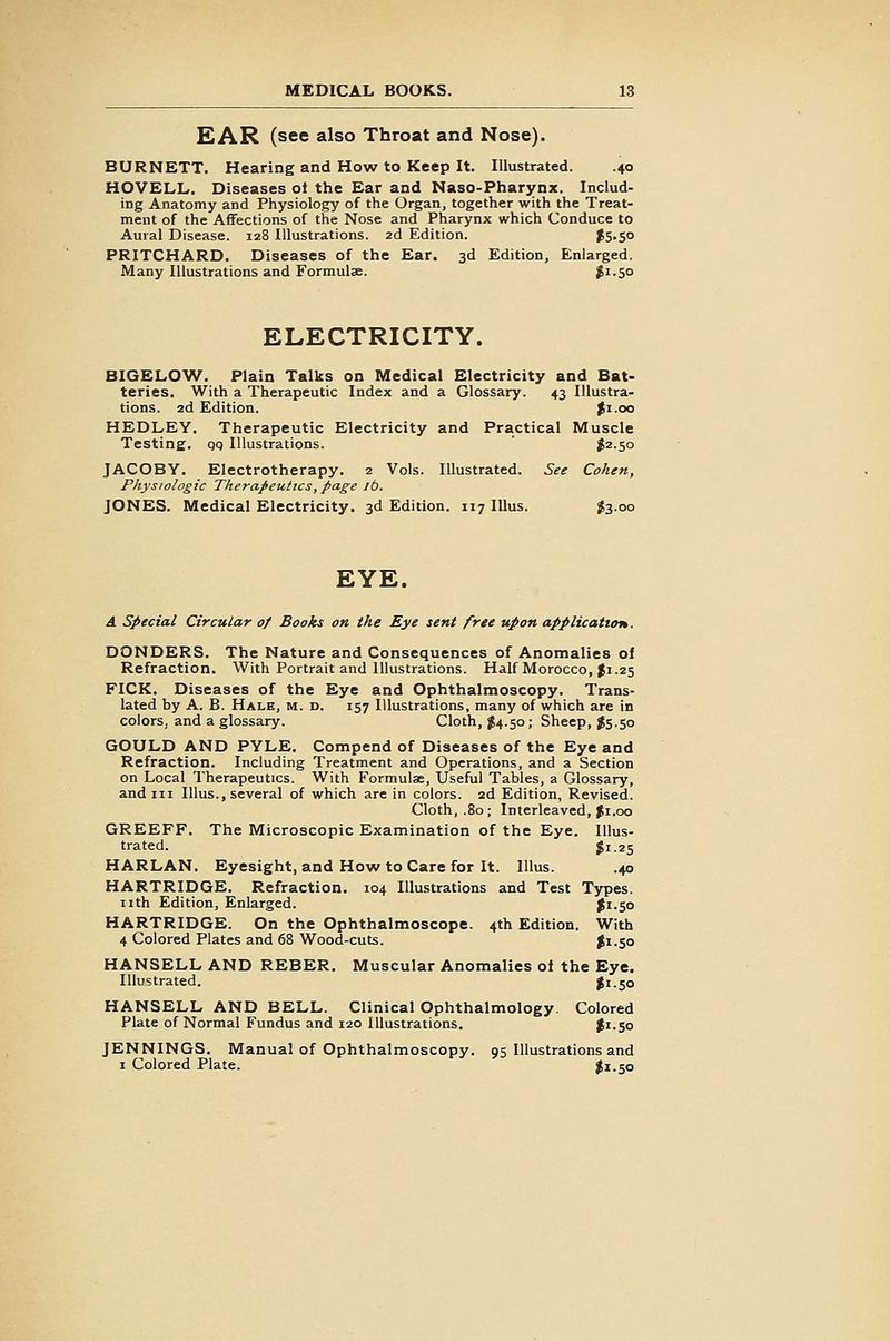KAR (see also Throat and Nose). BURNETT. Hearing and How to Keep It. Illustrated. .40 HOVELL. Diseases ot the Ear and Naso-Pharynx. Includ- ing Anatomy and Physiology of the Organ, together with the Treat- ment of the Affections of the Nose and Pharynx which Conduce to Aural Disease. 128 Illustrations. 2d Edition. ^S-S PRITCHARD. Diseases of the Ear. 3d Edition, Enlarged. Many Illustrations and Formulae. $^-5° ELECTRICITY. BIGELOAV. Plain Talks on Medical Electricity and Bat- teries. With a Therapeutic Index and a Glossary. 43 Illustra- tions. 2d Edition. ^i.oo HEDLEY. Therapeutic Electricity and Practical Muscle Testing, qq Illustrations. ' J2.50 JACOBY. Electrotherapy. 2 Vols. Illustrated. See Cohen, Physiologic Therapeutics, page lb. JONES. Medical Electricity. 3d Edition. 117 lUus. $3.00 EYE. A Special Circular of Books on the Eye sent free upon application. DONDERS. The Nature and Consequences of Anomalies of Refraction. With Portrait and Illustrations. Half Morocco, f 1.25 KICK. Diseases of the Eye and Ophthalmoscopy. Trans- lated by A. B. Hale, m. d. 157 Illustrations, many of which are in colors, and a glossary. Cloth, ^4.50 ; Sheep, Js.50 GOULD AND PYLE. Compend of Diseases of the Eye and Refraction. Including Treatment and Operations, and a Section on Local Therapeutics. With Formulae, Useful Tables, a Glossary, and III Illus., several of which are in colors. 2d Edition, Revised. Cloth, .80 ; Interleaved, Ji.oo GREEFF. The Microscopic Examination of the Eye. Illus- trated. J1.25 HARLAN. Eyesight, and How to Care for It. Illus. .40 HARTRIDGE. Refraction. 104 Illustrations and Test Types, nth Edition, Enlarged. ^1.50 HARTRIDGE. On the Ophthalmoscope. 4th Edition. With 4 Colored Plates and 68 Wood-cuts. $1.50 HANSELL AND REBER. Muscular Anomalies ot the Eye. Illustrated. |i.50 HANSELL AND BELL. Clinical Ophthalmology. Colored Plate of Normal Fundus and 120 Illustrations. Ji.So JENNINGS. Manual of Ophthalmoscopy. 95 Illustrations and I Colored Plate. I1.50