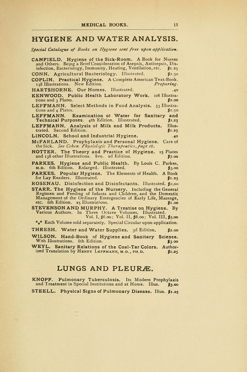 HYGIENE AND WATER ANALYSIS. special Catalogue of Books on Hygiene sent free upon application. CANFIELD. Hygiene of the Sick-Rootn. A Book for Nurses and Others. Being a Brief Consideration of Asepsis, Antisepsis, Dis- infection, Bacteriology, Immunity, Heating, Ventilation, etc. ^1.25 CONN. Agricultural Bacteriology. Illustrated. ^2.50 COPLIN. Practical Hygiene. A Complete American Text-Book. 138 Illustrations. New Edition. Preparing. HARTSHORNE. Our Homes. Illustrated. .40 KENWOOD. Public Health Laboratory Work. 116 Illustra- tions and 3 Plates. |2.oo LEFFMANN. Select Methods in Food Analysis. 53 Illustra- tions and 4 Plates. ^2.50 LEFFMANN. Examination ot Water for Sanitary and Technical Purposes. 4th Edition. Illustrated. J'-^S LEFFMANN. Analysis oi Milk and Milk Products. Illus- trated. Second Edition. Ji-zS LINCOLN. School and Industrial Hygiene. .40 McFARLAND. Prophylaxis and Personal Hygiene. Care of the Sick. See Cohen Physiologic Therapeutics,page lb. NOTTER. The Theory and Practice of Hygiene. 15 Plates and 138 other Illustrations. 8vo. 2d Edition. J7.00 PARKES. Hygiene and Public Health. By Louis C. Parkes, M.D. 6th Edition. Enlarged. Illustrated. $3.00 PARKES. Popular Hygiene. The Elements of Health. A Book for Lay Readers. Illustrated. fi-2S ROSENAU. Disinfection and Disinfectants. Illustrated. J2.00 STARR. The Hygiene of the Nursery. Including the General Regimen and Feeding of Infants and Children, and the Domestic Management of the Ordinary Emergencies of Early Life, Massage, etc. 6th Edition. 25 Illustrations. Ji.oo STEVENSON AND MURPHY. A Treatise on Hygiene. By Various Authors. In Three Octave Volumes. Illustrated. Vol. I, I6.00; Vol. II, J6.00; Vol. Ill, Js.oo *#* Each Volume sold separately. Special Circular upon application. THRESH. Water and Water Supplies. 3d Edition. J2.00 WILSON. Hand-Book of Hygiene and Sanitary Science. With Illustrations. 8th Edition. #3-oo \VEYL, Sanitary Relations of the Coal-Tar Colors. Author- ized Translation by Henry Leffmann, m.d., ph.d. Ji-^S LUNGS AND PLEUR.^. KNOPF. Pulmonary Tuberculosis. Its Modem Prophylaxis and Treatment in Special Institutions and at Home. lUus. I3.00 STEELL. Physical Signs of Pulmonary Disease. Illus. $1.25