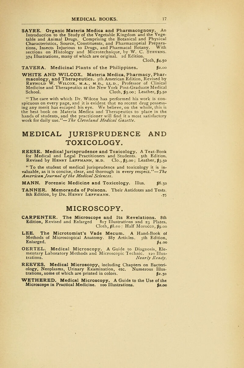 SAYRE. Organic Materia Medica and Pharmacognosy. Ad Introduction to the Study of the Vegetable Kingdom and the Vege- table and Animal Drugs. Comprising the Botanical and Physical Characteristics. Source, Constituents, and Pharmacopeial Prepara- tions, Insects Injurious to Drugs, and Pharmacal Botany. With sections on Histology and Microtechnique, by W. C. Stevens. 374 Illustrations, many of which are original. 2d Edition. Cloth, J4.50 TAVERA. Medicinal Plants of the Philippines. J2.00 WHITE AND WILCOX. Materia Medica, Pharmacy, Phar- macology, and Therapeutics. 5th American Edition, Revised by Reynold W. Wilcox, m.a., m.d., ll.d., Professor of Clinical Medicine and Therapeutics at the New York Post-Graduate Medical School. Cloth, $3.00; Leather, J3.50  The care with which Dr. Wilcox has performed his work is con- spicuous on every page, and it is evident that no recent drug possess- ing any merit has escaped his eye. We believe, on the whole, this is the best book on Materia Medica and Therapeutics to place in the hands of students, and the practitioner will find it a most satisfactory work for daily use.—The Cleveland Medical Gazette. MEDICAL JURISPRUDENCE AND TOXICOLOGY. REESE. Medical Jurisprudence and Toxicology. A Text-Book for Medical and Legal Practitioners and Students. 5th Edition. Revised by Henry Lepfmann, m.d. Clo., J3.00; Leather, ^3.50  To the student of medical jurisprudence and toxicology it is in- valuable, as it is concise, clear, and thorough in every respect.—The American Journal of the Medical Sciences. MANN. Forensic Medicine and Toxicology. lUus. $6.50 TANNER. Memoranda of Poisons. Their Antidotes and Tests. 8th Edition, by Dr. Henry Leffmann. .75 MICROSCOPY. CARPENTER. The Microscope and Its Revelations. 8th Edition, Revised and Enlarged 817 Illustrations and 23 Plates. Cloth, fS.oo ; Half Morocco, ^.00 LEE. The Microtomist's Vade Mecum. A Hand-Book oi Methods of Microscopical Anatomy. 887 Articles. 5th Edition, Enlarged. |!4.oo OERTEL. Medical Microscopy. A Guide to Diagnosis, Ele- mentary Laboratory Methods and Microscopic Technic. 120 Illus- trations. Nearly Ready. REEVES. Medical Microscopy, including Chapters on Bacteri- ology, Neoplasms, Urinary Examination, etc. Numerous Illus- trations, some of which are printed in colors. J2.50 WETHERED. Medical Microscopy. A Guide to the Use of the Microscope in Practical Medicine. 100 Illustrations. $2.00